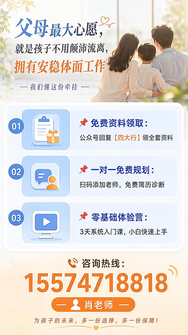 不想孩子毕业漂泊打工？27届四大行秋招，给孩子一份国企终身安稳！
封面关键词：不漂泊、铁饭碗、国企编制、应届生稳就业、父母提前规划
做应届生就业辅导这么多年，听过最多的，就是家长的无奈和焦虑。
很多家长掏心掏肺、辛辛苦苦供孩子读完四年大学，熬过了寒窗苦读，本以为孩子能顺利站稳脚跟、安稳立足。
可现实却是：毕业即奔波，求职即迷茫。
孩子每天海投简历，面试跑遍全城，工作换了一份又一份；
私企加班内卷、随时面临裁员，小公司薪资微薄、毫无保障；
考公更是千军万马挤独木桥，名额少、竞争惨烈，普通家庭孩子根本没有优势。
说到底，大多数普通孩子缺的从来不是努力，而是一条低门槛、高稳妥、能长久的就业出路。
今天真心建议所有家长，为27届应届生孩子锁定一个黄金机会——工农中建四大行秋季校园招聘。
真正的国有正式编制，和外包、劳务派遣有着天壤之别，国家兜底保障，彻底告别颠沛流离，是普通孩子性价比最高的安稳归宿！
为什么强烈推荐普通孩子考四大行？优势肉眼可见
✅ 终身稳定，无中年失业危机
四大行是正统国企，职业生命周期超长。只要不触碰重大原则性错误，就能稳稳干到退休。没有私企的35岁裁员魔咒，不用年年焦虑绩效、担心失业，一辈子工作安稳踏实。
✅ 顶配福利，生活压力直接减半
标配六险二金，远超绝大多数私企福利待遇；叠加带薪年假、年度免费体检、法定过节补贴、各类岗位津贴，隐形福利拉满，日常开销能省下一大笔，薪资稳健上涨，养老、医疗全方位有保障。
✅ 工作体面，氛围轻松适配多数孩子
统一写字楼办公环境，干净整洁、通勤便利，不用风吹日晒跑外勤、干体力活。尤其适合文静孩子、文科生、女生，工作节奏适中，不用无休止内卷加班，社会认可度高，家人也省心。
✅ 晋升透明，踏实肯干就有出路
银行有着完善、公开的内部竞聘体系，升职加薪全看个人能力和工作业绩，不靠人脉、不拼背景。应届生从基层稳步积累，循序渐进晋升，职业路径清晰、越干越稳。
破除3大认知误区！别让偏见耽误孩子上岸
很多孩子错失银行铁饭碗，根本不是能力不够，而是家长和孩子的认知误区！
误区1：只有金融专业才能报考银行
❌ 大错特错！四大行校招极度包容，大量综合运营、后台职能、综合客户经理岗位完全不限专业。汉语言、英语、工商管理、理工科、教育学等所有专业，通通可报！普通专业孩子也能弯道超车。
误区2：没有实习、成绩一般没机会上岸
❌ 校招是应届生专属绿色通道！银行主打培养零基础应届生，不唯成绩、不唯实习。只要做好简历包装，挖掘校园干部经历、课程项目、竞赛活动亮点，每年都有大量二本、无实习背景的普通应届生成功上岸。
误区3：备考只刷题就够了
❌ 这是最致命的错误！四大行校招网申淘汰率高达60%！简历不过关、岗位匹配度低，哪怕笔试刷题满分，也拿不到笔试入场资格。校招是整套流程：网申筛选→笔试测评→多轮面试，每一步都缺一不可。
27届秋招窗口期有限，错过再等一年！
四大行秋季校招是应届生全年最大、岗位最多、门槛最低的一次招录。
秋招窗口期仅有短短两个月，一旦错过专属应届生身份，明年再战不仅岗位大幅缩减，报考人数翻倍，竞争难度直接升级，上岸概率大打折扣。
孩子涉世未深，对银行招录规则、报名节点、筛选雷区一无所知，仅凭网上碎片化信息自学，很容易错过报名、踩坑落榜，白白浪费一辈子难得的安稳机会。
聪明的家长，早已提前帮孩子布局规划、抢占先机！
不用盲目摸索、不用无效备考，现在直接领取27届四大行全套备考资料，提前打磨简历、梳理考点、攻克面试，先人一步锁定上岸名额！
📚 免费全套备考资料（27届专属）
各大银行专属考情解析（精准拿捏招录重点）
近五年完整真题+详细解析（刷题提分核心）
零基础通用背诵讲义（小白快速入门）
高分简历优化模板（适配各大银行岗位）
无领导小组面试高分框架+话术
父母穷尽一生的心愿，从来不是孩子大富大贵，而是孩子不用颠沛流离、不用奔波漂泊，拥有一份安稳体面、长久靠谱的工作。
27届四大行秋招黄金机会，千万别白白浪费！
🎁 文末专属福利（长期有效）
📌 免费资料领取：公众号后台回复【四大行】，一键领取全套真题、简历模板、考情手册、面试资料包
📌 一对一免费规划：扫描下方二维码添加老师，免费享受简历诊断 + 专业学历测评，精准匹配上岸难度最低的银行岗位，全程指导网申、笔试、面试全流程
📌 零基础体验营： 3天系统入门课，零基础梳理完整备考逻辑，拆解上岸重难点，大幅降低备考难度，小白也能快速上手备考

📞 咨询热线：15574718818（肖老师）帮我生成可以直接复制粘贴的公众号长图，