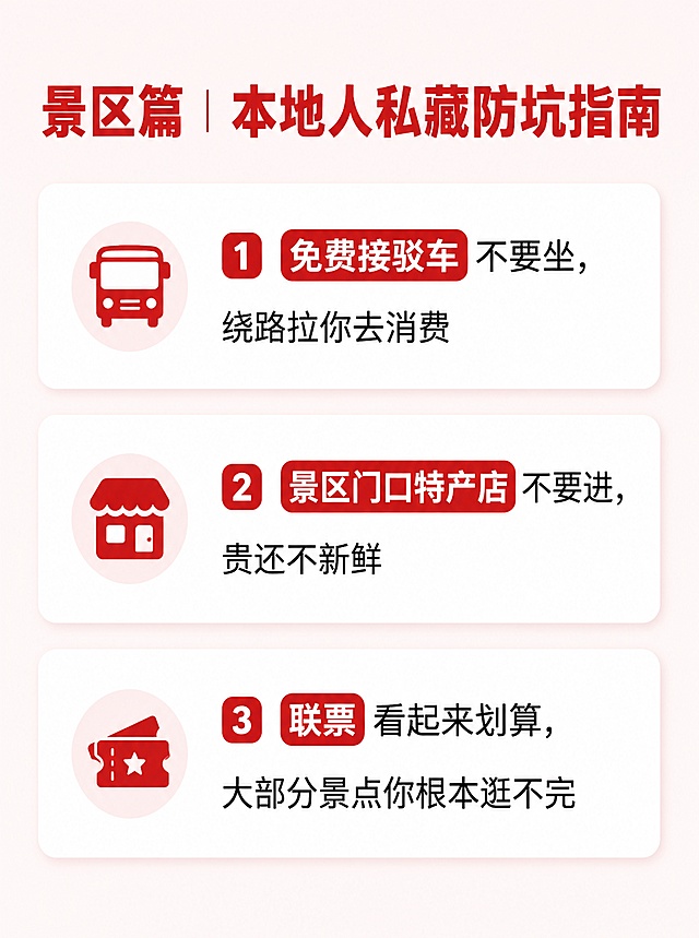 [第4屏-避坑省钱景区篇] 小红书旅游攻略内页，景区避坑要点展示。本屏为文生图，无商品图。
[氛围/风格] 简洁清晰信息风，延续红白色调，多留白，信息密度适中。
[元素布局] 顶部大标题“景区篇｜本地人私藏防坑指南”，下方分3个卡片竖向排列每个要点，每个要点配一个小图标，重点关键词用色块突出，每个信息点不超过15字，留足空白。
[光影质感] 明亮干净，文字清晰，卡片有轻微阴影增加层次感。
[配色色系] 全局底色#fff5f5，主色红色#dc2626，辅助色浅灰，不超过3种主色。
[文字版式] 标题加粗红色，正文黑色细体，要点分别为：1. 免费接驳车不要坐，绕路拉你去消费 2. 景区门口特产店不要进，贵还不新鲜 3. 联票看起来划算，大部分景点你根本逛不完，数字和重点用红色块白字突出。
[比例分辨率] 小红书竖版3:4比例，宽度1242px，高度1660px，4K分辨率，文字清晰可辨，高清画质。
[负向提示词] 文字错乱，文字过小，信息拥挤，颜色偏差，水印，变形。