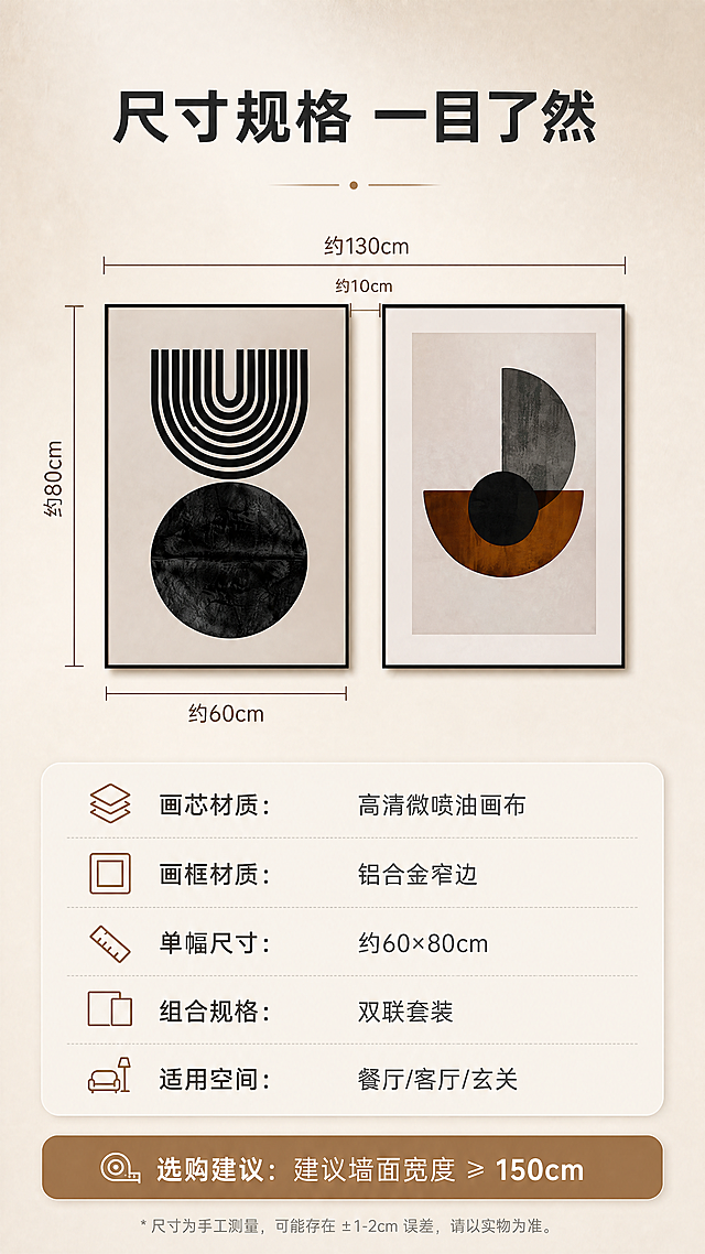 [商品] 使用【图1】侘寂风抽象几何双联装饰画；保留双联组合、黑色细边框、图案原貌；作为尺寸参照展示主体，画框比例不变。
[画面] 目标：尺寸规格展示，方便选购决策。构图：竖版9:16，上半部分双联画并排展示+尺寸标注线（宽度、高度、间距），下半部分为规格参数表+选购建议。产品占画面约45%，位于上半部分居中。阅读动线：先看整体尺寸示意，再看详细参数。背景为暖米杏浅渐变+细微纹理。
[视觉] 套系策略：风格=侘寂极简高级家居商业摄影；标题字=现代简约无衬线粗体；正文字=简洁无衬线体；主色=暖米杏；背景延展=基于暖米杏做深浅层级、同色渐变和细腻微水泥/哑光墙面质感；强调色=焦糖棕，仅用于小面积图标、引线和标签；标题色=深炭灰；正文色=中暖灰；组件=圆角浅底信息卡、细线引线、极简几何装饰线；光影=均匀柔光，清晰展示尺寸标注。
[文字] 画面顶部主标题「尺寸规格 一目了然」。上半部分双联画四周加尺寸标注线与数字（单幅约60×80cm / 双联组合总宽约130cm，用约数表达）。下半部分参数表：「画芯材质：高清微喷油画布」「画框材质：铝合金窄边」「单幅尺寸：约60×80cm」「组合规格：双联套装」「适用空间：餐厅/客厅/玄关」。底部加选购建议：「建议墙面宽度≥150cm」。文字横排排版，移动端清晰可读。
[规格] 图片比例9:16竖版，4K，负向提示：避免变形、错字、文字过小、冷蓝/蓝灰背景、画框颜色改变、图案失真、京东Logo/水印/二维码/绝对化用语。