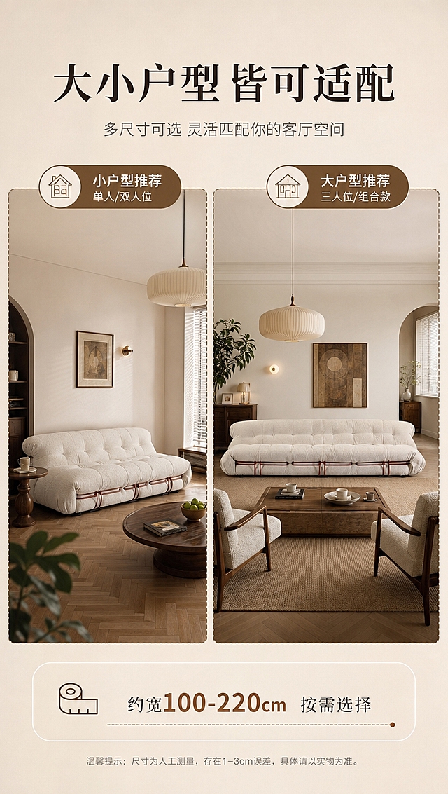 [商品] 使用【图1】米白色中古模块化布艺沙发（三人位）；保留方正极简造型、饱满坐包、底部金属支架、米白色面料、整体比例与轮廓；自然理顺面料褶皱，增强布艺纹理质感，不改变版型和结构。
[画面] 目标：展示沙发的空间尺度与户型适配性，帮助用户判断是否适合自家客厅。左右分栏版式，左侧约50%为小户型客厅场景（沙发+小边几+小茶几，体现紧凑不拥挤），右侧约50%为中大户型客厅场景（沙发+双扶手椅+大茶几+地毯，体现大气舒展）。两个场景均为中古风风格，用虚线框或标签区分「小户型适配」和「大户型更舒展」。产品在两侧场景中均为主体，各占所在区域约50%。阅读动线从中间标题向左右两侧对比浏览。
[视觉] 套系策略：风格=中古风极简高级商业家居摄影；标题字=现代宋体粗体；正文字=简洁无衬线体；主色=米白奶杏；背景延展=基于米白奶咖做深浅层级、同色渐变和细腻墙面/织物质感；强调色=焦糖棕，仅用于小面积图标、引线和标签；标题色=深炭棕；正文色=中暖灰；组件=细线引线、圆角浅底信息卡、复古序号标；光影=左前侧暖柔光，两侧场景光线风格统一。
[文字] 顶部通栏主标题「大小户型 皆可适配」（8字），副标题「多尺寸可选 灵活匹配你的客厅空间」（16字）。左侧场景标注「小户型推荐 单人/双人位」，右侧场景标注「大户型推荐 三人位/组合款」。底部加尺寸参考条：「约宽100-220cm 按需选择」（用约数保守表达）。文字均为横排，清晰可读。
[规格] 图片比例9:16竖版，4K分辨率，避免变形、错字、文字过小、冷蓝背景、沙发颜色改变、版型失真、极限词。