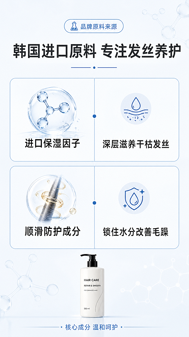 [第4屏] 成分解析屏，介绍韩国进口原料，讲解养护柔顺发丝机理。
[氛围/风格] 专业科研风，干净简洁，成分信息清晰易读。
[元素布局] 采用双行网格布局，每行一个核心成分，左侧放置成分名称，右侧对应护发利益点。顶部放置品牌原料来源标题，底部放置产品缩略图保持产品识别。背景搭配简约分子纹理装饰。
[光影质感] 均匀平面光，文字信息清晰，成分图示干净。
[配色色系] 全局底色：#F0F4F8；标题深灰，文字黑色，网格浅蓝边框。
[视角构图] 信息卡片式构图，从上到下阅读流畅，符合手机浏览习惯。
[文字版式] 顶部主标题"韩国进口原料 专注发丝养护"，网格第一行"进口保湿因子 | 深层滋养干枯发丝"，第二行"顺滑防护成分 | 锁住水分改善毛躁"，底部标注"核心成分 温和呵护"，文字排版工整，字号清晰适合手机阅读。
[比例分辨率] 9:16竖版比例，4K分辨率，文字清晰可辨。
[负向提示词] 成分虚构，医疗功效宣传，文字错乱，排版混乱，水印，背景杂乱