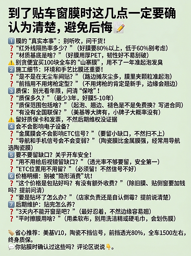 浅绿色背景3:4比例的简单图文，上方标题文字是"到了贴车窗膜时这几点一定要确认清楚，避免后悔📝"，下方排列7个确认要点和推荐，完整文案：1️⃣ 膜的“真实本事”：别听吹，问干货！ ❓ “红外线隔热率多少？”（好膜要80%以上，低于60%别考虑） ❓ “材质基底是啥？”（好膜用厚PET，韧性好不易刮破） ⚠️ 别贪便宜买100块全车的“山寨膜”，用不了一年准起泡发臭 2️⃣ 施工细节：环境和手艺比膜还重要！ ❓ “是不是在无尘车间贴？”（路边摊灰尘多，膜里夹颗粒准起泡） ❓ “前挡用不用烤枪定型？”（不用烤枪的肯定是新手，边缘会翘边） 3️⃣ 质保：别光看年限，问清“保啥”！ ❓ “质保多久？”（最少3年，好膜5-10年） ❓ “质保范围包括啥？”（起泡、翘边、褪色是不是免费换？写进合同） ❓ “有没有全国联保？”（美基等大牌有，小牌子大概率没有） ⚠️ 留好质保卡和发票，不然后期维权没证据 4️⃣ 会不会影响电子设备？ ❓ “金属膜会不会影响ETC信号？”（要留小缺口，不然扫不上） ❓ “导航和手机信号会不会变弱？”（陶瓷膜比金属膜强，经常用导航选陶瓷膜） 5️⃣ 要不要留缺口？关乎开车安全！ ❓ “用不用给后视镜留缺口？”（透光率不够要留，安全第一） ❓ “ETC位置用不用留？”（必须留！不然信号不好） 6️⃣ 价格明细：别被“隐形消费”坑！ ❓ “这个价格是包贴好吗？有没有额外收费？”（除旧膜、贴侧窗要加钱吗？提前问清） ❓ “要是贴坏了怎么办？”（店家负责还是自认倒霉？提前说清楚） 7️⃣ 后期维护：贴完怎么养？ ❓ “3天内不能开窗是吧？”（最好忍着，不然边缘容易翘） ❓ “平时擦膜用啥？”（用柔软布，别用洗洁精或硬毛巾，会划伤膜） 🏷️ 省心推荐：美基V10，陶瓷不挡信号，前挡透光80%，全车1500左右，终身质保。 💬 你贴膜时确认过这些吗？评论区说说👇，单栏分点排版，版式简洁，文字清晰可辨