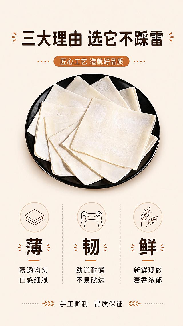 [第5张] 详情页卖点拆解-三大核心优势。本张使用【图1】作为商品主体，保持馄饨皮外观与原图一致。
[氛围/风格] 简洁信息图风格，干净清爽，商业设计感。
[元素布局] 画面中央偏上位置摆放一盘馄饨皮（使用图1同款方形米白皮），占比约40%；下方分三栏横向排列三大卖点，每栏配小图标和短句；背景为浅米色干净底色；顶部有标题区；馄饨皮保持方形薄片、米白色、干粉质感与输入图一致。
[光影质感] 均匀柔光照明，产品清晰明亮，阴影柔和，整体干净通透。
[配色色系] 全局底色 #FAF3E9（浅米杏色）；主色面皮米白；辅助色深棕文字、浅棕分隔线；点缀色暖橙色标签。
[视角构图] 正面平视，上下结构，上产品下卖点，阅读动线自上而下。
[文字版式] 顶部大标题「三大理由 选它不踩雷」，圆角黑体，深棕色；中部产品图下方三栏并列：第一栏图标+「薄」+「薄透均匀 口感细腻」，第二栏图标+「韧」+「劲道耐煮 不易破边」，第三栏图标+「鲜」+「新鲜现做 麦香浓郁」；每栏配简约线性图标；底部一行小字「手工擀制 品质保证」；文字清晰，层级分明。
[比例分辨率] 9:16竖版比例，4K分辨率，文字清晰可辨，高清画质。
[负向提示词] 馄饨皮变形，颜色偏差，水印，文字错乱，文字过小，背景杂乱。