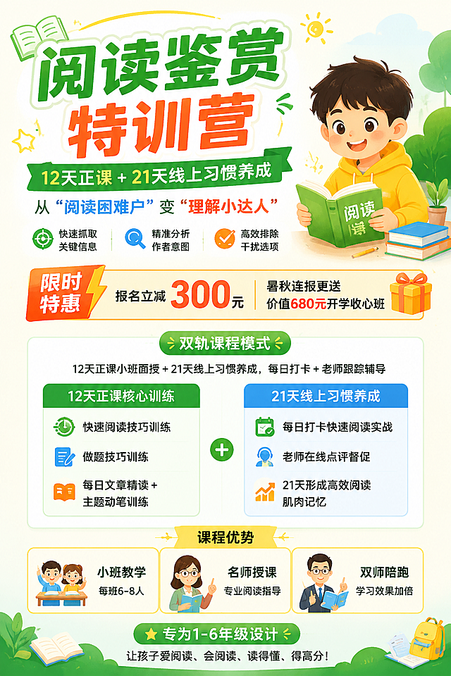 阅读鉴赏特训营

12天正课 + 21天线上习惯养成

从“阅读困难户”变“理解小达人”

快速抓取关键信息 · 精准分析作者意图 · 高效排除干扰选项

限时特惠：报名立减300元，暑秋连报更送价值680开学收心班

时间：一期二期。。。。。。

【双轨课程模式】

· 12天正课（小班面授）
· 21天线上习惯养成（每日打卡+老师跟踪辅导）


【12天正课核心训练】
1. 快速阅读技巧训练
专业视觉扫视训练，提升眼球扫视流畅度，阅读速度提高2-3倍，考试时间更充裕。

2. 做题技巧训练
系统掌握主旨归纳、词义猜测、细节理解、高效排除干扰项等必考技巧，答题有思路，不丢分。

3. 每日文章精读 + 主题动笔训练
紧扣人文主题，赏析名家名篇与主题佳作，同步进行动笔表达能力训练，输入与输出双提升，培养思辨、鉴赏与表达功底

【21天线上习惯养成】
每日打卡快速阅读实战 ，老师在线点评、督促打卡，21天形成高效阅读“肌肉记忆”，告别学了就忘、考试就慌

【课程优势】

· 小班教学：每班6-8人，关注每个孩子的学习进度，课上互动充分，课后实时反馈
· 名师授课：多年教学经验，专注文本理解与答题能力提升，学生理解准确率显著提升
· 双师陪跑：正课名师 + 线上督学师，12天方法打底，21天习惯固化

---

专为1-6年级设计：精选名家名篇和主题佳作，快速阅读 + 做题技巧 + 习惯养成 = 真正读懂文章、做对题目！