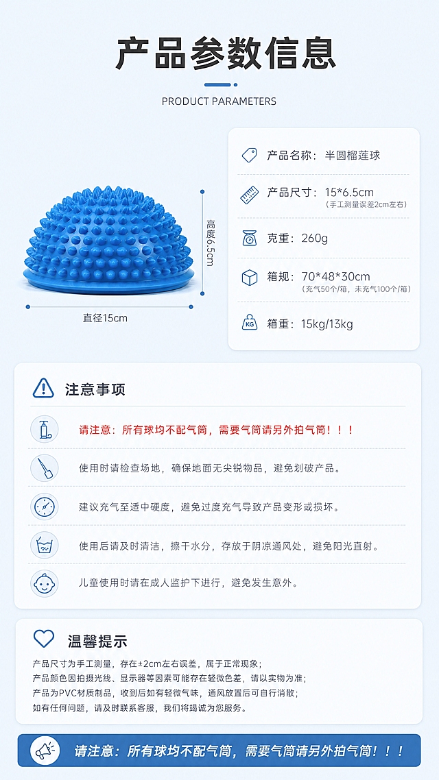 [商品] 使用【图6】蓝色半圆榴莲球正面图，保留半圆造型、凸起按摩颗粒、蓝色PVC材质、底部平边结构；产品不变形。参考【图17】的参数信息页版式结构，重新设计浅蓝风格版本。
[画面] 第8张产品参数与说明页，目标展示完整产品信息与注意事项。上下布局，上方为标题区，中部左侧为产品尺寸标注图（蓝色半圆榴莲球侧视，标注直径15cm、高度6.5cm），右侧为参数信息卡；下方为注意事项与温馨提示区域。背景为极浅蓝纯色。
[视觉] 套系策略：风格=极简浅蓝大牌风；标题字=现代无衬线粗黑体；正文字=纤细无衬线体；主色=极浅蓝（#F0F7FF，接近白色）；背景延展=基于极浅蓝做卡片深浅层级与细腻磨砂质感；强调色=深海蓝（#2B6CB0），仅用于小面积图标、引线和标签；标题色=深炭灰（#2D3748）；正文色=中灰（#718096）；组件=圆角极浅底信息卡、细蓝线尺寸引线、简约线性图标；光影=顶部柔和漫射光，卡片有轻微悬浮投影。
[文字] 顶部主标题"产品参数信息"，英文副标题"PRODUCT PARAMETERS"。参数卡内容：产品名称：半圆榴莲球；产品尺寸：15*6.5cm（手工测量误差2cm左右）；克重：260g；箱规：70*48*30cm（充气50个/箱，未充气100个/箱）；箱重：15kg/13kg。底部醒目提示："请注意：所有球均不配气筒，需要气筒请另外拍气筒！！！"。文字均为横排，清晰可读。
[规格] 图片比例9:16竖版，分辨率4K，质量medium。避免变形、错字、文字过小、产品颜色改变、税务信息、营销活动、价格信息。