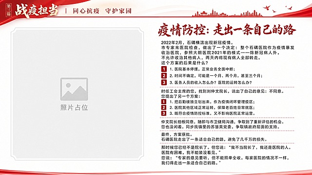 纪念画册正文页设计，16:9横版，白色背景。顶部延续第三篇战疫担当红色页眉。副标题"疫情防控：走出一条自己的路"用深红色艺术字体。正文必须完整呈现以下原文一字不改：

2022年2月，石碣横滘出现新冠疫情。
市专家来医院检查，做出了一个决定：整个石碣医院作为疫情暴发收治医院，参照大朗医院2021年的模式——除新冠病人外，不允许收治其他病人，两天内将现有病人全部转走。
这个方案的后果是什么？
1. 医院基本停摆，正常业务全面中断；
2. 时间不确定，可能是一个月、两个月，甚至三个月；
3. 医务人员的收入怎么办？医院的运转怎么办？
时任工会主席的您，找到刘仲文院长，说出了自己的意见：不同意。
您提出了另一个方案：
1. 把后勤楼独立划出来，作为疫情闭环管理疫区；
2. 医院其他区域正常运转，保障老百姓日常就医；
3. 既符合疫情防控标准，又不影响医院正常运营。
仲文院长拍板同意，随即与市卫健局沟通，争取到了重新评估的机会。您也没闲着，同步找镇里的苏慧英党委，争取镇政府层面的支持。
最终，方案获批。
石碣医院走出了一条适合自己的路，避免了几千万的损失。
那时候您已经不是院长了。但您说："我不当院长了，我还是医院的人。医院有困难，我不能装没看见。"
您说："专家的意见要听，但不能照单全收。每家医院的情况不一样，我们得走出一条适合自己的路。"

3条方案用红色数字卡片。左侧预留照片占位。版式精美。