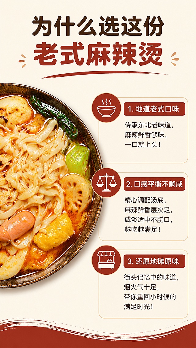 [第6屏] 卖点拆解，李梓睿东北老式麻辣烫三大核心优势。本屏使用【图2】作为细节参考。
[氛围/风格] 清晰信息排版，干货感，简洁商业风格。
[元素布局] 左侧放置麻辣烫成品小图，占比40%，右侧分三点列出核心卖点，每点配小图标，整体排版舒展不拥挤，保持产品细节颜色与原图一致。
[光影质感] 均匀柔光，图文都清晰明亮，层次分明。
[配色色系] 全局底色 #FAF6F0，主色深红棕，辅助色浅米底色，深棕文字。
[视角构图] 左右分栏构图，信息层级清晰，阅读动线流畅。
[文字版式] 顶部主标题「为什么选这份老式麻辣烫」，右侧三点卖点依次：1. 地道老式口味，2. 口感平衡不齁咸，3. 还原地摊原味，每个卖点配圆角矩形标签，文字清晰，使用统一圆角黑体。
[比例分辨率] 9:16竖版比例，4K分辨率，文字清晰可辨，高清画质。
[负向提示词] 排版混乱，文字过小，产品变形，颜色偏差，水印。