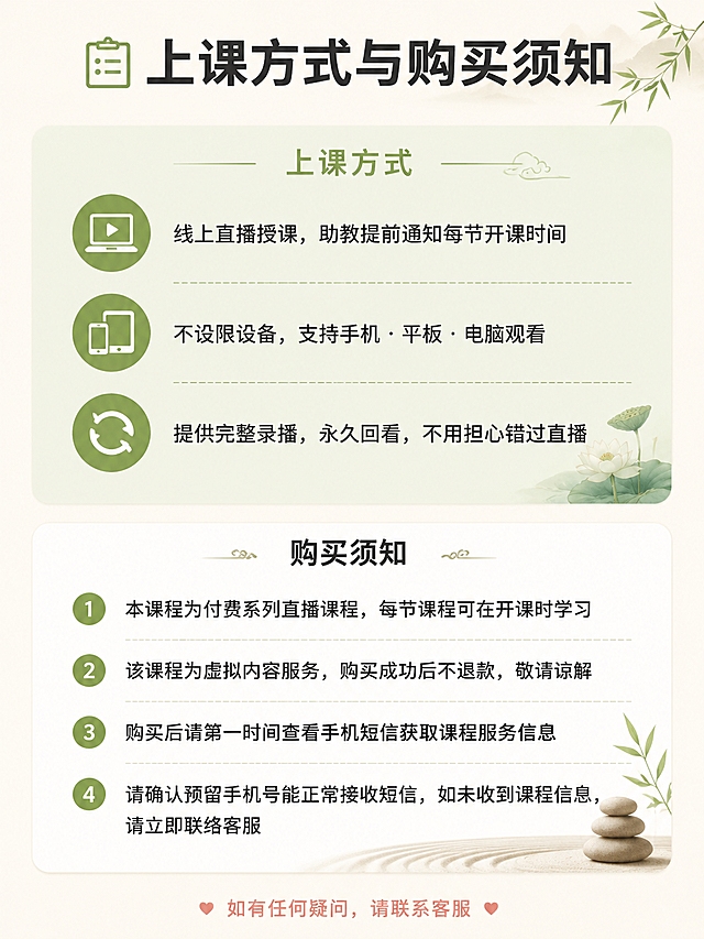 [第10张] 上课方式与购买须知详情页。
[氛围/风格] 清晰专业、有保障感，温暖可信，新中式禅意风。
[元素布局] 顶部标题；上半部分上课方式3条图标列表；下半部分购买须知4条编号列表；底部温馨提示。背景米白色，分区用浅底色块区分。
[光影质感] 柔和均匀，清晰易读。
[配色色系] 全局底色 #FAF7F2 米白；上课方式区浅抹茶绿底色块；购买须知区白色；主色 #7BA05B 抹茶绿；文字深灰 #3D3D3D。
[视角构图] 上下结构，图标列表+编号列表。
[文字版式] 顶部标题「📋 上课方式与购买须知」大号加粗深灰。上课方式小标题「上课方式」抹茶绿；3条：💻「线上直播授课，助教提前通知每节开课时间」📱「不设限设备，支持手机·平板·电脑观看」🔄「提供完整录播，永久回看，不用担心错过直播」。购买须知小标题「购买须知」深灰加粗；4条编号：1.「本课程为付费系列直播课程，每节课程可在开课时学习」2.「该课程为虚拟内容服务，购买成功后不退款，敬请谅解」3.「购买后请第一时间查看手机短信获取课程服务信息」4.「请确认预留手机号能正常接收短信，如未收到课程信息，请立即联络客服」。底部温馨提示「如有任何疑问，请联系客服」暖粉色小字居中。
[比例分辨率] 3:4竖版比例，4K分辨率，文字清晰可辨。
[负向提示词] 文字错乱，文字过小，水印，变形。