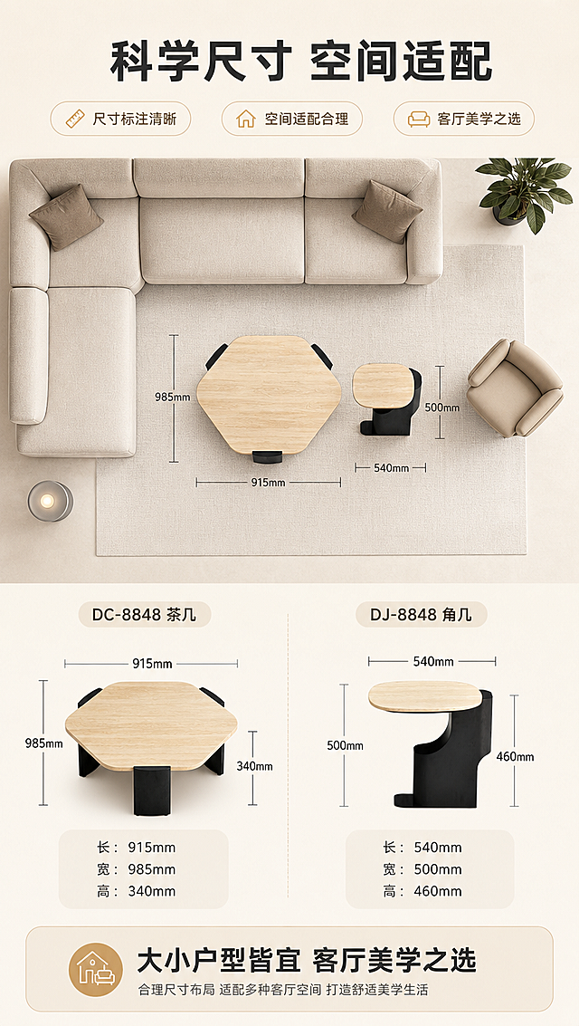 [商品] 使用【图1】DC-8848茶几和DJ-8848角几；保留两款产品的结构、颜色、材质、比例和造型特征，用于尺寸标注展示，自然修复瑕疵，不改变产品本体造型。
[画面] 目标：空间尺度示意，直观展示两款产品尺寸与客厅空间适配性。构图：上下分区，上半区客厅场景俯视示意，下半区尺寸标注详解。主体位置：茶几+角几俯视角度在画面中央，周围有沙发轮廓作参照。主体占比约50%。摆放角度：正俯视角度，清晰展示长宽尺寸。景别：俯视中景。阅读动线：上→下。前中后景：前景尺寸标注线，中景产品俯视，后景客厅平面示意。场景：客厅空间俯视示意图，浅米色地面，简约家具轮廓作参照。
[视觉] 套系策略：风格=现代轻奢家居商业摄影；标题字=现代无衬线粗体；正文字=简洁无衬线体；主色=暖米白；背景延展=基于暖米白做深浅层级、同色渐变和细腻肌理质感；强调色=浅金色，仅用于小面积图标、引线和标签；标题色=深炭灰；正文色=中暖灰；组件=圆角浅底信息卡、细线引线、胶囊卖点框；光影=均匀柔光，清晰展示尺寸标注。
[文字] 顶部主标题「科学尺寸 空间适配」（8字）。茶几标注：长915mm × 宽985mm × 高340mm。角几标注：长540mm × 宽500mm × 高460mm。底部配文案「大小户型皆宜 客厅美学之选」。用细线+数字标注尺寸，清晰易读。
[规格] 图片比例9:16竖版，4K分辨率，负向提示：避免变形、错字、文字过小、冷蓝/蓝灰背景、产品颜色改变、结构失真、极限词、水印、二维码。