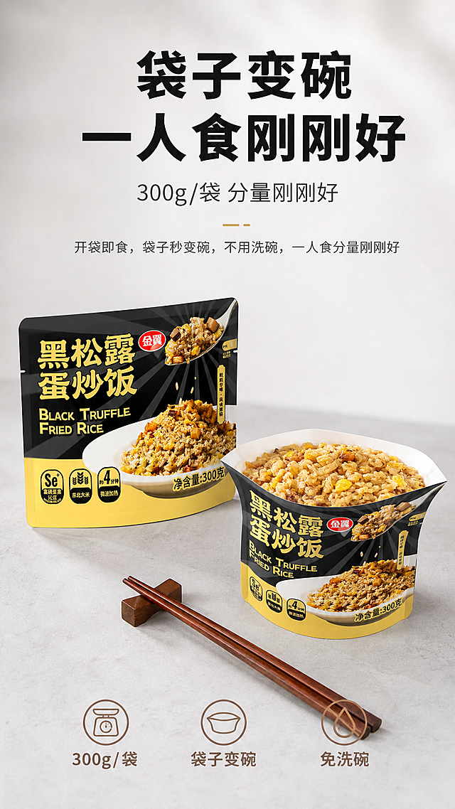 [第6张修改版] 包装展示-袋子变碗一人食专屏。本张使用【图1】作为产品包装主体，包装造型和设计保持原样不变。
[氛围/风格] 便利生活感，干净简约风，产品真实质感，商业摄影质感。
[元素布局] 画面中央展示一袋黑松露蛋炒饭产品包装，包装正面清晰可见，包装造型和设计与参考图完全一致；包装旁边放一个打开的袋子，袋口撑开变成碗状，里面盛着做好的黑松露蛋炒饭，直观展示「袋子变碗」的创意设计；旁边放一双筷子，营造即食便利感；背景为干净的浅灰色台面，简约高级。
[光影质感] 柔和自然光，包装材质真实有质感，炒饭色泽金黄诱人，整体干净明亮有品质感。
[配色色系] 全局底色 #F5F5F5 浅灰渐变；主色包装黑金色；辅助色米白 #FAFAFA、暖棕 #8D6E63。
[视角构图] 中央主体构图，包装 + 变碗展示左右呼应，纵向阅读动线。
[文字版式] 顶部标题 + 中央产品展示 + 底部卖点标签。主标题「袋子变碗 一人食刚刚好」，黑色粗体字，最大号；副标题「300g/袋 分量刚刚好」，深灰色字，约半高；下方说明文字：「开袋即食，袋子秒变碗，不用洗碗，一人食分量刚刚好」；配三个小标签：「300g/袋」「袋子变碗」「免洗碗」；文字清晰可读，不遮挡主体。
[比例分辨率] 9:16竖版比例，4K分辨率，文字清晰可辨，高清画质。
[负向提示词] 变形，文字错乱，产品图模糊，背景杂乱，水印，电商平台Logo，包装变形，炒饭不真实，包装设计改动。
