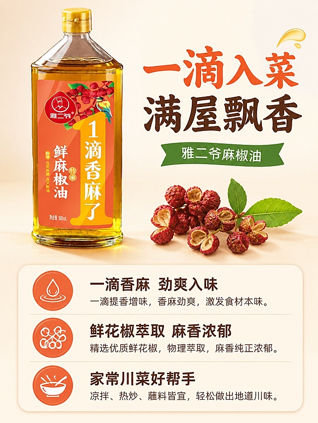 [第2屏] 本屏功能定义：雅二爷麻椒油核心卖点展示，突出一滴香麻产品特点。本屏使用【图2】作为商品主体。
[氛围/风格] 对比式卖点展示，清晰食欲感，简约商业风，暖调质感。
[元素布局] 左上放置产品图占比约40%，右侧搭配三颗新鲜红花椒装饰，下半部分为卖点信息区，分三点展示核心优势，产品结构颜色和原图保持一致。
[光影质感] 均匀柔光照明，产品高光清晰，阴影柔和，整体画面干净明亮。
[配色色系] 全局底色 #FAF4E8，主色暖橙红色，辅助色绿色、深棕色文字，保持配色整体统一。
[视角构图] 左产品右文案左右分栏构图，阅读动线左产品→右卖点，层次清晰。
[文字版式] 顶部大标题「一滴入菜 满屋飘香」，分三点展示：「一滴香麻 劲爽入味」「鲜花椒萃取 麻香浓郁」「家常川菜好帮手」，每个卖点搭配小图标，圆角黑体标题搭配宋体正文，保持统一字体风格，文字排版清晰不拥挤。
[比例分辨率] 3:4 竖版比例，4K分辨率，文字清晰可辨，高清画质。
[负向提示词] 产品变形，文字错乱，极限用词，水印，背景杂乱，颜色偏差