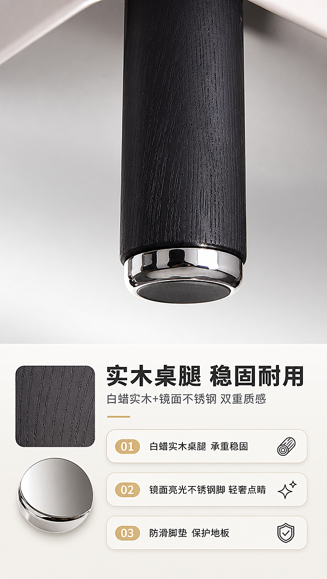 [商品] 使用【图1】DC-8864异形茶几；重点保留黑色圆柱形白蜡实木桌腿、底部镜面亮光不锈钢脚垫、桌腿与柜体连接结构；商品处理：放大桌腿底部细节，增强木材纹理与金属反光质感，保持产品原貌不变。
[画面] 目标：桌腿与五金细节页，展示白蜡实木桌腿与镜面不锈钢脚的材质质感与稳固性。构图：上特写下文案，上方约2/3桌腿底部微距特写，下方约1/3材质说明区。主体：茶几单根桌腿底部大特写，清晰展示白蜡实木的木纹肌理与底部圆形镜面亮光不锈钢脚垫的反光效果，旁边放置木纹小样与金属小样作对比。桌腿特写占画面约50%，仰视微距角度。阅读动线：上方桌腿细节→下方材质卖点。前中后景：前景不锈钢脚垫反光、中景实木桌腿纹理、后景浅灰色渐变背景。
[视觉] 套系策略：风格=现代轻奢亮调家居商业摄影；标题字=现代无衬线粗体（思源黑体Heavy）；正文字=简洁无衬线体（思源黑体Regular）；主色=米白+浅灰；背景延展=基于米白浅灰做深浅层级、同色渐变和细腻墙面/织物质感；强调色=黑色+香槟金，仅用于小面积图标、引线、标签和金属高光；标题色=深炭灰；正文色=中暖灰；组件=圆角浅底信息卡、细线引线、数字序号胶囊；光影=侧逆光勾勒金属脚轮廓，正面柔光展现木纹细节，整体亮调突出材质对比。
[文字] 下方文案区：主标题「实木桌腿 稳固耐用」（8字），副标题「白蜡实木+镜面不锈钢 双重质感」（14字）。三个卖点：「白蜡实木桌腿 承重稳固」「镜面亮光不锈钢脚 轻奢点睛」「防滑脚垫 保护地板」。文字横排，清晰可读。
[规格] 淘宝/天猫详情页，单屏比例9:16竖版，分辨率4K，负向提示：避免变形、错字、文字过小、冷蓝/蓝灰背景、木纹颜色改变、金属质感失真、极限词、水印、二维码。