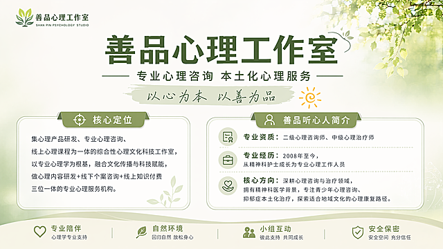 专业清新风格的善品心理工作室机构介绍宣传栏海报，延续之前系列的浅绿自然清新治愈风格，顶部放置品牌logo"善品心理工作室"，主标题文字"善品心理工作室"，副标题文字"专业心理咨询 本土化心理服务"，装饰文字"以心为本 以善为品"。画面分两个信息区域：左侧区域为工作室核心定位，标题"核心定位"，内容：集心理产品研发、专业心理咨询、线上心理课程为一体的综合性心理文化科技工作室，以专业心理学为根基，融合文化传播与科技赋能，做心理内容研发+线下个案咨询+线上知识付费三位一体的专业心理服务机构。右侧区域为善品听心人简介，标题"善品听心人简介"，内容：专业资质：二级心理咨询师、中级心理治疗师，专业经历：2008年至今，从精神科护士成长为专业心理工作人员，核心方向：深耕心理咨询与治疗领域，拥有精神科医学背景，专注青少年心理咨询、抑郁症本土化治疗，探索适合地域文化的心理康复路径。整体版式精美分区，所有文字清晰可读，保持和之前一致的品牌视觉风格，浅绿自然渐变背景，专业干净温暖。