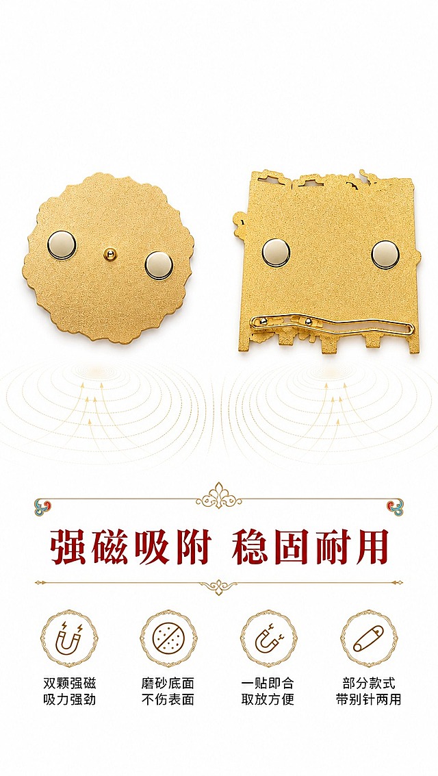 [商品] 使用【图1】圆形款背面和【图7】方形款背面；保留磨砂金色底面、两颗圆形强磁铁、中心铆钉、方形款的别针结构；商品处理：增强磨砂金属质感，磁铁部分突出光泽。
[画面] 页面目标：磁吸结构展示，说明背面工艺与吸附力；构图：左右分栏，左侧圆形款背面（占40%），右侧方形款背面（占40%），中间偏下位置放文案；背景：纯净白底，底部有磁铁吸附力示意的磁感线装饰（淡金色）；前中后景：前景两款背面产品、中景磁感线装饰、后景纯白底；阅读动线：从上至下，先看两款背面结构，再读底部卖点。
[视觉] 套系策略：风格=白底简约国潮敦煌风商业摄影；标题字=国风宋体粗体（带衬线，典雅大气）；正文字=简洁无衬线中黑体；主色=朱砂红+石青蓝+鎏金；背景延展=纯白底色，底部淡金色磁感线装饰；强调色=鎏金色，仅用于图标、引线、装饰线条和重点文字；标题色=深朱砂红；正文色=深炭灰；组件=圆角金边信息卡、敦煌卷草纹分割线；光影=正上方柔光，磨砂面质感均匀，磁铁边缘带高光。
[文字] 主标题：强磁吸附 稳固耐用（画面底部偏上居中，大字号）；卖点1：双颗强磁 吸力强劲；卖点2：磨砂底面 不伤表面；卖点3：一贴即合 取放方便；卖点4：部分款式 带别针两用；文字区位于画面下半部分，居中排列，所有文字横向排版，不遮挡产品背面结构。
[规格] 图片比例9:16竖版，4K分辨率，负向提示：避免变形、错字、文字过小、磁铁缺失、背面结构错误、颜色失真、背景杂乱。