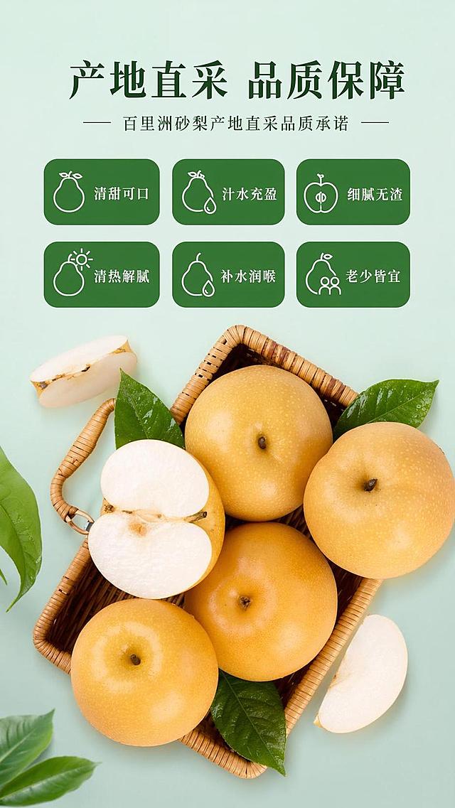 [第7屏] 品质保障承诺屏-百里洲砂梨产地直采品质承诺。本屏使用【图10】作为产品参考图。
[氛围/风格] 简约清新信任风，干净通透，突出天然新鲜信任感。
[元素布局] 编织篮中盛放整颗与切半砂梨置于画面中下，占比约70%，保留原有产品外形与果肉颜色，背景浅青纯色干净背景；上方为卖点区块，分六个圆角标签展示六大优势，每个标签搭配简约果形小图标；整体布局舒展，重点突出品质承诺。
[光影质感] 柔和均匀布光，产品清晰通透，果肉水润质感突出。
[配色色系] 背景浅青绿色，标签深绿底配白色文字，产品黄色果肉白色，配色清爽符合生鲜调性。
[视角构图] 俯视偏平视视角，产品居中展示，文字在上产品在下，阅读流畅。
[文字版式] 主标题「产地直采 品质保障」，六个卖点标签：清甜可口、汁水充盈、细腻无渣、清热解腻、补水润喉、老少皆宜，分两行排列，每行三个，文字清晰不重叠。
[比例分辨率] 9:16 竖版比例，4K分辨率，文字清晰可辨，高清画质。
[负向提示词] 产品变形，文字重叠，颜色偏差，背景杂乱，水印，过度滤镜。