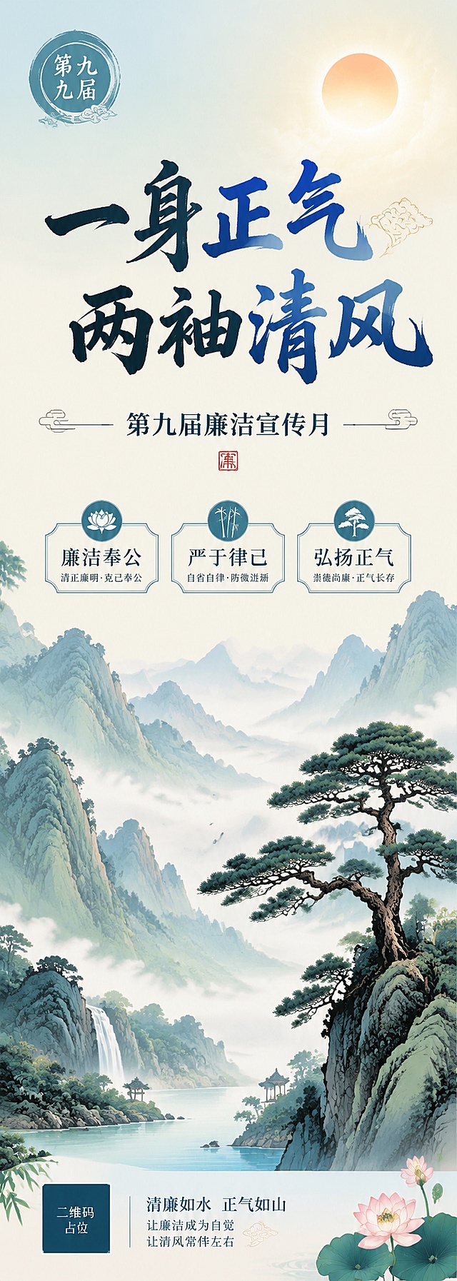 廉洁文化宣传海报，山水意境风格，简洁大气，主题突出。画面背景为淡雅山水风景，远山层叠，云雾缭绕，青松挺立，意境高远空灵。天空中有明亮的太阳，象征光明磊落。画面上方主标题大字「一身正气 两袖清风」，副标题「第九届廉洁宣传月」，下方三个关键词：「廉洁奉公」「严于律己」「弘扬正气」。左上角标注「第九届」圆形标识。整体采用中国传统山水画风格，淡雅色调，脱俗意境，传递清正廉洁的精神境界。版式精美，文字清晰可读，四周留有安全边距。画面中所有信息区域填充完整合理内容，不得出现空白框。画面中所有二维码区域使用纯色方块占位符呈现，方块中央标注"二维码占位"文字，严禁生成任何可识别的二维码图案。