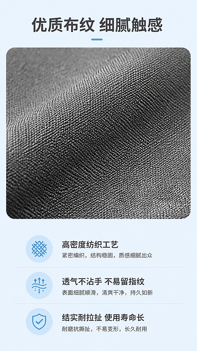 [第4屏] 材质解析-纯色布纹面料细节展示。本屏使用【图1】放大展示布纹细节，保留商品原有材质纹理和颜色灰度不变。
[氛围/风格] 清新简约质感风，浅天蓝色背景，微距特写展示，真实商业摄影质感。
[元素布局] 顶部标题，中上部放置布纹微距特写占比约50%，下半部分文字搭配简约图标解析材质优势，保留原有布纹编织纹理细节清晰呈现。
[光影质感] 侧光拍摄突出纹理凹凸感，光影层次自然，细节清晰锐利。
[配色色系] 全局底色 #E8F4FD，主色浅天蓝，特写保留原灰色布纹，文字深灰。
[视角构图] 上下结构，上特写下文字，视觉焦点集中在纹理细节。
[文字版式] 顶部标题「优质布纹 细腻触感」，下方三点说明：① 高密度纺织工艺，② 透气不沾手 不易留指纹，③ 结实耐拉扯 使用寿命长，图标搭配文字，排版清晰不拥挤，文字移动端可读。
[比例分辨率] 9:16竖版比例，9:16，4K分辨率，文字清晰可辨，高清画质。
[负向提示词] 纹理模糊，纹理变形，商品颜色改变，文字错乱，文字过小，水印。