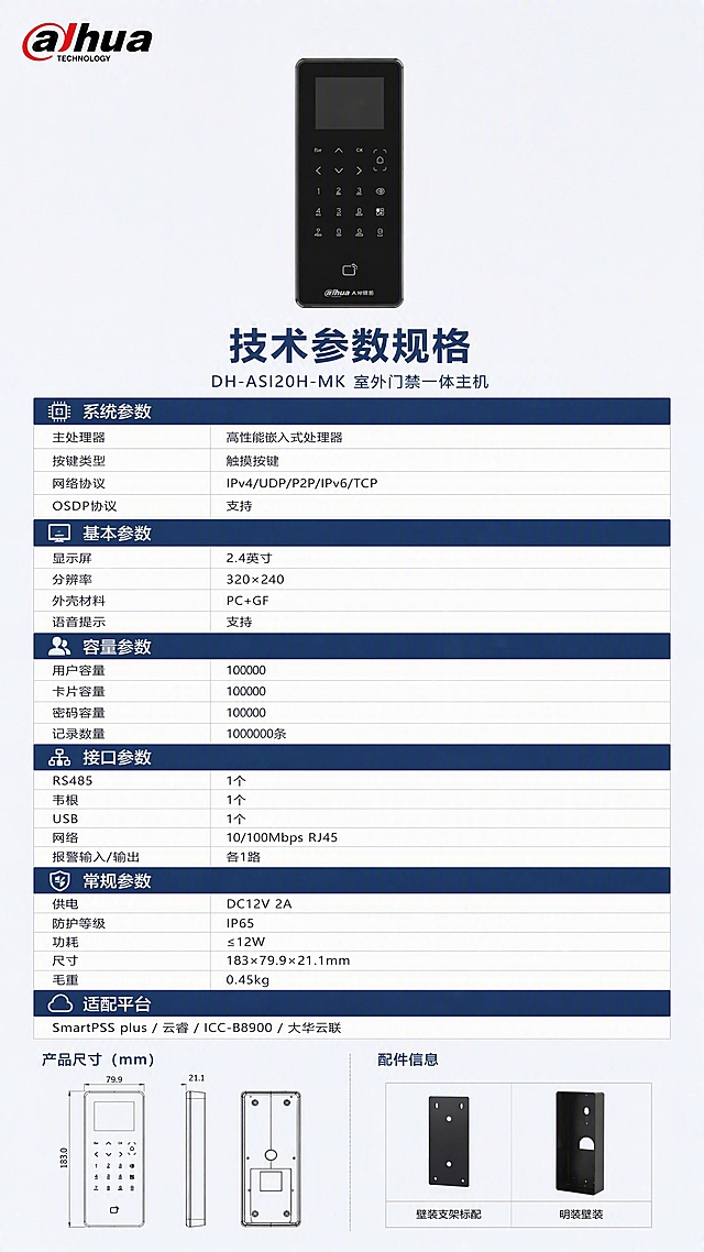 [第8张] 完整技术参数表页 - DH-ASI20H-MK室外门禁一体主机全规格参数收口。本张使用【图1】作为商品主体，设备外观严格保持原图不变，禁止扭曲变形。
[氛围/风格] 报警行业专业严谨风，克制高级，清晰规整，参数表格化呈现。
[元素布局] 产品主体置于画面上方居中，占比约25%，正面展示；下方为完整技术参数表，分多模块分组呈现；顶部左侧彩色大华LOGO；底部为产品尺寸与配件信息。
[光影质感] 柔和棚拍光，产品均匀受光，参数表区域干净整洁，白底灰线表格清晰可读。
[配色色系] 全局底色 #F0F3F7（浅灰蓝）；主色 #1E3A5F（深蓝灰）；辅助色 #2E86DE（科技蓝）；表格底色 #FFFFFF 白色，表头深蓝灰底白字。
[视角构图] 正面平视，上下构图，上产品下参数表，阅读动线从上至下。
[文字版式] 顶部左侧彩色大华LOGO；产品下方主标题「技术参数规格」加粗大字，副标题「DH-ASI20H-MK 室外门禁一体主机」；下方参数表分6组：
【系统参数】主处理器：高性能嵌入式处理器 | 按键类型：触摸按键 | 网络协议：IPv4/UDP/P2P/IPv6/TCP | OSDP协议：支持
【基本参数】显示屏：2.4英寸 | 分辨率：320×240 | 外壳材料：PC+GF | 语音提示：支持
【容量参数】用户容量：10000 | 卡片容量：10000 | 密码容量：10000 | 记录数量：100000条
【接口参数】RS485：1个 | 韦根：1个 | USB：1个 | 网络：10/100Mbps RJ45 | 报警输入/输出：各1路
【常规参数】供电：DC12V 2A | 防护等级：IP65 | 功耗：≤12W | 尺寸：183×79.9×21.1mm | 毛重：0.45kg
【适配平台】SmartPSS plus / 云睿 / ICC-B8900 / 大华云联
底部标注：壁装支架标配 / 明装壁装。
[比例分辨率] 9:16竖版比例，4K分辨率，文字清晰可辨，高清画质。
[负向提示词] 产品变形扭曲，缺件错件，颜色偏差，水印，文字错乱，文字过小，产品图模糊，表格杂乱。