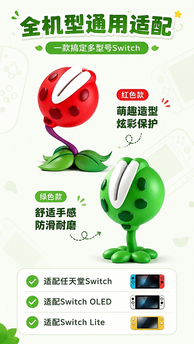 [第7屏] 适配展示，标注萌趣食人花摇杆保护帽全机型适配特性。本屏使用【图3】红色款产品和【图4】绿色款产品分开展示。
[氛围/风格] 清晰信息风，卡通活泼，保持统一背景风格。
[元素布局] 顶部标题区，中间红绿两款产品上下错落放置，各占约30%高度，底部适配机型列表展示，保持两款产品外观颜色与原图一致，背景加简约游戏机轮廓装饰。
[光影质感] 均匀柔光，两款产品都保留清晰肌理，整体明亮干净。
[配色色系] 全局统一底色 #f5f9f4，红绿产品自然配色，文字深绿色，延续统一全局底色。
[视角构图] 从上到下，标题→产品→适配信息，线性阅读，适合手机端。
[文字版式] 顶部主标题「全机型通用适配」，副标题「一款搞定多型号Switch」，底部列表标注：✅ 适配任天堂Switch ✅ 适配Switch OLED ✅ 适配Switch Lite，文字清晰，对勾图标点缀，排版整齐不拥挤。
[比例分辨率] 9:16 竖版比例，4K分辨率，文字清晰可辨，高清画质。
[负向提示词] 产品变形，颜色偏差，文字错乱，布局杂乱，缺件错件。