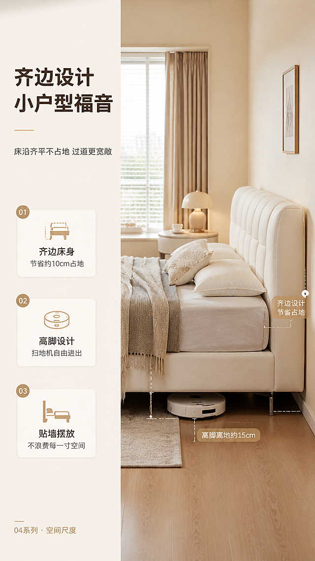 [商品] 使用【图1】米白色C级布艺高脚齐边床；保留齐边床身造型、纤细金属高脚、米白布艺颜色与质感、床体结构比例；重点展示床侧齐边设计和高脚离地空间，不改变床的版型和结构。
[画面] 目标：第6张空间尺度页，展示齐边设计省空间、高脚易清洁的优势，讲小户型友好。构图：左文右景竖版布局，左侧约2/5文案区，右侧约3/5为床侧视角度场景；床侧视展示齐边床沿（与床身同宽无突出），高脚下方有扫地机器人正在通过的示意，配虚线标注"高脚离地约15cm"和"齐边设计 节省占地"；背景为小户型卧室，床与墙面、过道空间比例协调，突出省空间感。
[视觉] 套系策略：风格=奶油风亮色调高级商业家居摄影；标题字=现代无衬线粗体（思源黑体Heavy）；正文字=简洁无衬线体（思源黑体Regular）；主色=奶油米白；背景延展=基于奶油米白做深浅层级、同色渐变和细腻墙面/织物质感；强调色=浅奶茶棕，仅用于小面积图标、引线、标签和装饰线条；标题色=深暖棕；正文色=中暖灰；组件=圆角浅底信息卡、细线引线、圆形序号标；光影=左前侧暖柔自然光，柔和漫射，阴影浅淡。
[文字] 左侧文案区：主标题"齐边设计 小户型福音"（8字），副标题"床沿齐平不占地 过道更宽敞"（12字）；下方3条卖点+图标：「齐边床身 节省约10cm占地」「高脚设计 扫地机自由进出」「贴墙摆放 不浪费每一寸空间」；底部小字"04系列 · 空间尺度"。
[规格] 图片比例9:16竖版，分辨率4K，负向提示：避免变形、错字、文字过小、冷蓝/冷灰背景、床颜色改变、版型失真、尺寸标注夸张、画面昏暗。