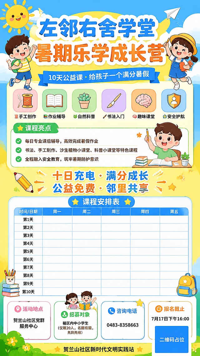 设计一张9:16竖版的左邻右舍学堂暑期乐学成长营招生海报，附加完整课程表区域，要求课程表使用简洁网格版式，方便后期调整内容，风格为明亮活泼童趣卡通风，符合夏日活力氛围，采用扁平插画风格，主色使用明亮黄+天蓝，点缀橙绿活泼色。

必须完整呈现文案：
主标题："左邻右舍学堂 暑期乐学成长营"
副标题："10天公益课 · 给孩子一个满分暑假"
关键卖点标签： 🧵 手工创作 📚 作业辅导 🌿 自然科普 🖌 书法入门 🧠 趣味课堂 🚸 安全护航
课程亮点：
每日专业课后辅导，高效完成暑假作业
书法、手工制作、沙生植物小课堂、科普小课堂等特色课程
全程融入安全教育，筑牢暑期防护意识
宣传标语："十日充电 · 满分成长 公益免费 · 邻里共享"
活动地点："贺兰山社区党群服务中心"
招募对象："辖区内中小学生（仅限20人，名额有限，先到先得）"
咨询电话："0483-8358663"
报名截止："7月17日下午16:00"
落款："贺兰山社区新时代文明实践站"

课程表区域预留10天课程网格，标注周一至周五，保留空白单元格可后期调整内容，课程表标题为"课程安排表"

画面中所有二维码区域使用纯色方块占位符呈现，方块中央标注"二维码占位"文字，严禁生成任何可识别的二维码图案

画面中所有数字必须精确渲染，不得错位、遗漏或编造。画面版式分区清晰，主标题突出，课程表网格清晰易读，信息卡片圆角设计，点缀星星、太阳、云朵、铅笔等童趣装饰，整体明亮活力，排版精美