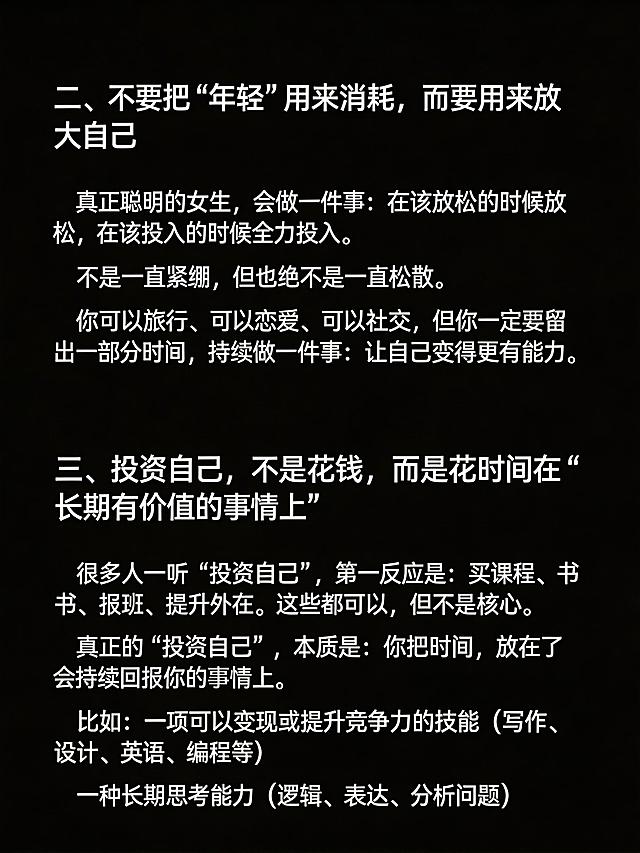 生成清单型小红书笔记图，纯黑色背景，图片顶部不要添加任何额外文字。完整放置以下文案：
二、不要把“年轻”用来消耗，而要用来放大自己
真正聪明的女生，会做一件事：在该放松的时候放松，在该投入的时候全力投入。
不是一直紧绷，但也绝不是一直松散。
你可以旅行、可以恋爱、可以社交，但你一定要留出一部分时间，持续做一件事：让自己变得更有能力。
三、投资自己，不是花钱，而是花时间在“长期有价值的事情上”
很多人一听“投资自己”，第一反应是：买课程、买书、报班、提升外在。这些都可以，但不是核心。
真正的“投资自己”，本质是：你把时间，放在了会持续回报你的事情上。
比如：一项可以变现或提升竞争力的技能（写作、设计、英语、编程等）
一种长期思考能力（逻辑、表达、分析问题）
保持段落清晰，文字清晰可识别，纯黑背景，没有任何多余的ui元素，整体排版干净，小标题醒目，适合小红书浏览。