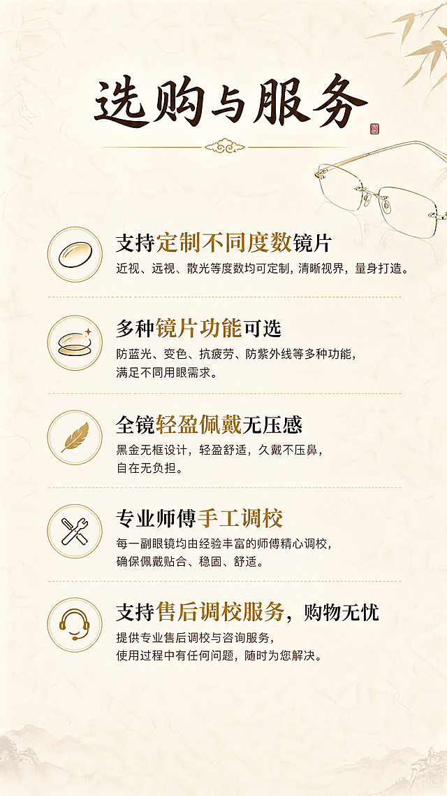 [第8屏] 选购提示与服务说明，黑金无框眼镜。
[氛围/风格] 新中式简约，浅米色纹理背景，温馨清晰排版。
[元素布局] 顶部大标题，中部分段放置选购和服务说明文字，底部保持干净留白，整体排版舒适。
[光影质感] 光照均匀，文字清晰，背景纹理自然。
[配色色系] 全局底色#f0ece3浅米色，文字深棕色，重点内容金色标注。
[视角构图] 9:16竖向排版，从上至下阅读动线流畅。
[文字版式] 顶部书法大标题「选购与服务」，正文内容：支持定制不同度数镜片，多种镜片功能可选，全镜轻盈佩戴无压感，专业师傅手工调校，支持售后调校服务，购物无忧。文字分段清晰，行间距宽松，适合手机阅读，重点加粗。
[比例分辨率] 9:16竖版比例，4K分辨率，文字清晰可辨。
[负向提示词] 文字错乱，背景杂乱，水印，违规表达