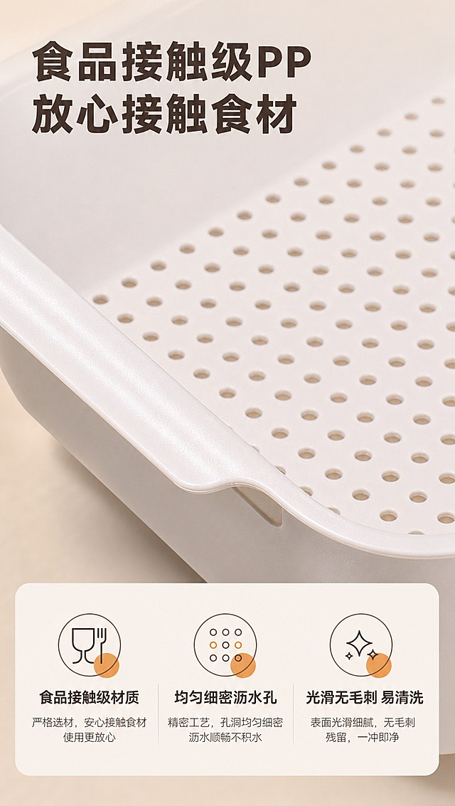 [商品] 使用【图1】双层方形沥水篮；保留奶白色上层沥水篮的细密圆孔、边缘厚度、PP塑料材质纹理和颜色；商品处理：放大沥水孔区域，展示孔洞均匀细密和材质光滑质感，保持产品原貌特征。
[画面] 目标：材质细节页，微距展示食品级材质与沥水孔工艺。构图：上下结构，上半区微距特写沥水孔+材质表面，占画面55%；下半区信息说明区。景别：微距特写。阅读动线：从上到下，先看细节再读说明。前中后景：前景沥水孔微距纹理，中景产品曲面，后景浅卡其柔焦背景。场景：影棚微距摆拍。
[视觉] 套系策略：风格=1688批发风简约实用商业摄影；标题字=粗黑体；正文字=常规黑体；主色=浅卡其米杏色；背景延展=基于浅卡其米杏做柔和渐变和细腻哑光质感；强调色=暖橙色，仅用于小面积材质认证图标；标题色=深棕灰；正文色=中暖灰；组件=圆角信息卡、材质图标、数据标签；光影=侧光打亮材质纹理，突出立体感。
[文字] 顶部主标题「食品接触级PP 放心接触食材」，下半区3个材质卖点配图标：「食品接触级材质」「均匀细密沥水孔」「光滑无毛刺 易清洗」；文字横向排版，清晰说明材质优势。
[规格] 图片比例9:16竖版，4K分辨率，避免变形、错字、文字过小、材质纹理失真、虚假认证。