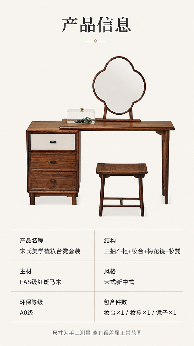 [第8屏] 产品信息-规格参数收口页。本屏使用【图1】作为商品主体正视图，产品结构与原图一致。
[氛围/风格] 简洁专业参数页，清晰易读，白底+产品展示，可信规范。
[元素布局] 上半部分为梳妆台凳套装正面全貌图，居中展示，背景纯净浅米色；下半部分为规整参数表格，分左右两列；产品完整保留三抽斗柜、梳妆台、梅花镜、方凳，结构颜色纹理与原图一致。
[光影质感] 正面均匀柔光，无明显阴影，产品清晰端正，白底干净。
[配色色系] 全局底色 #FAF7F2（极浅米白）；主色深棕木色；辅助色深灰文字、浅灰分割线。
[视角构图] 上下分区构图，上产品下参数，阅读动线顶部标题→中部产品→底部参数表。
[文字版式] 顶部标题「产品信息」，宋体加粗；下方参数表包含：产品名称「宋氏美学梳妆台凳套装」、主材「FAS级红斑马木」、环保等级「A0级」、结构「三抽斗柜+妆台+梅花镜+妆凳」、风格「宋式新中式」、包含件数「妆台×1 / 妆凳×1 / 镜子×1」；表格线条简洁，字色深灰，字号适中手机端可读；底部小字「尺寸为手工测量 略有误差属正常范围」。
[比例分辨率] 9:16竖版比例，4K分辨率，文字清晰可辨，高清画质。
[负向提示词] 产品变形，缺件，文字错乱模糊，水印，参数虚构精确数值。