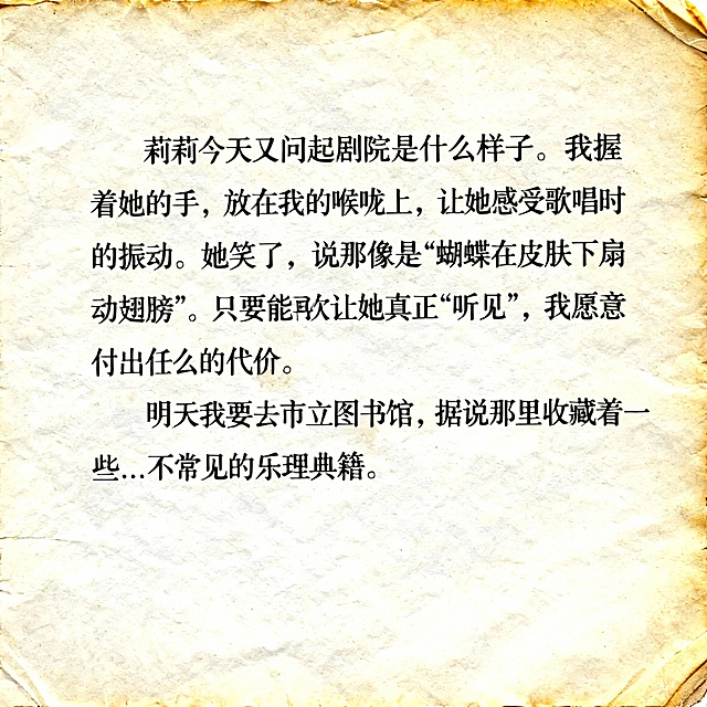 特写镜头，一张陈旧米白色纸张，边缘轻微磨损泛黄。内容是“莉莉今天又问起剧院是什么样子。我握着她的手，放在我的喉咙上，让她感受歌唱时的振动。她笑了，说那像是“蝴蝶在皮肤下扇动翅膀”。只要能再次让她真正“听见”，我愿意付出任何代价。明天我要去市立图书馆，据说那里收藏着一些…不常见的乐理典籍。”