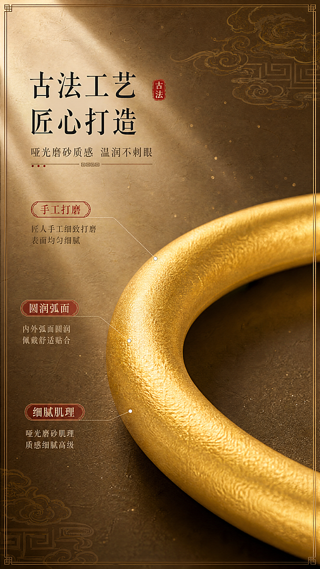 [商品] 使用【图1】古法平安福运手镯；保留素圈圆润造型、古法哑光磨砂质感、黄金色泽；商品处理：微距放大镯身表面肌理，突出磨砂颗粒感与圆润弧面过渡，保持颜色与材质真实。
[画面] 目标：工艺细节微距，展示古法金镯的匠心质感。构图：特写镯身一段弧面，占画面约60%，位于画面中下位置；镯身上方柔光束照射，突出哑光磨砂肌理的细腻颗粒感与圆润弧面的温润光泽；背景为深棕色渐变宣纸纹理，散落细微金粉光点，左侧放工艺说明文字。
[视觉] 套系策略：风格=东方新中式高级珠宝摄影；标题字=宋体衬线粗体（古韵）；正文字=简洁宋体；主色=暖米金；背景延展=基于暖米金做深浅层级、宣纸纹理、淡金祥云与回纹元素；强调色=朱砂红，仅用于小印章、标签和点缀；标题色=深炭黑；正文色=暖棕灰；组件=回纹细边框、朱砂红印章、浅金分割线；光影=左前侧暖柔光，柔和阴影。
[文字] 左侧竖排区域（文字横排）主标题"古法工艺 匠心打造"，副标题"哑光磨砂质感 温润不刺眼"，下方3个卖点："手工打磨"、"圆润弧面"、"细腻肌理"；配细线引线指向镯身对应位置；文字不遮挡镯身主体。
[规格] 图片比例9:16竖版，4K，负向提示：避免变形、错字、文字过小、冷蓝背景、镯身颜色改变、亮面反光过强、纹理失真。