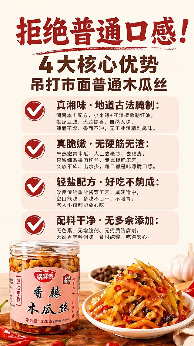 [第2屏] 详情页核心卖点页，锅胖侠香辣木瓜丝四大优势展示。本屏使用【图1】作为产品展示。
[氛围/风格] 清晰信息版式，食欲美食风，商业设计质感，对比突出卖点。
[元素布局] 顶部主标题区，下方分四行排列四个卖点，左下角小图展示产品外观，产品包装与输入图保持一致。每个卖点搭配对勾图标，信息清晰明了。
[光影质感] 均匀柔光照明，文字和产品都清晰突出，明暗层次分明，无暗角。
[配色色系] 全局底色 #FFF8F0，主色红棕，辅助色浅粉，深棕文字，保持和首屏统一风格。
[视角构图] 信息版式，从上到下阅读动线，顶部主标题，中部卖点，左下角产品点缀。
[文字版式] 保持首屏字体风格，主标题：拒绝普通口感！4大核心优势 吊打市面普通木瓜丝。四个卖点依次排列：✅ 真湘味·地道古法腌制：湖南本土配方，小米辣+红辣椒熬制红油，搭配豆豉、大蒜提香，自然入味，辣而不燥、香而不冲，无工业辣精刺鼻味。✅ 真脆嫩·无硬筋无渣：严选嫩青木瓜，人工去老芯、去硬皮，只留细嫩果肉切丝，专属锁脆工艺，久放不软、出水少，每口都是咔嚓脆口感。✅ 轻盐配方·好吃不齁咸：改良传统重盐酱菜工艺，咸淡适中，空口能吃、多吃不口干、不腻胃，老人小孩都能放心吃。✅ 配料干净·无多余添加：无色素、无增脆剂、无劣质防腐剂，天然香辛料调味，食材纯粹，吃得安心。主标题加粗红棕色，卖点标题深棕，正文浅棕，文字排版整齐，不拥挤。
[比例分辨率] 9:16 竖版比例，4K分辨率，文字清晰可辨，高清画质。
[负向提示词] 产品变形，包装文字错乱，文字过小，文字排列拥挤，水印，背景杂乱