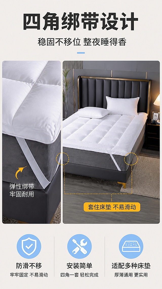 [第6屏] 防滑设计-酒店款立体羽丝绒床垫软垫四角绑带防滑展示。本屏使用【图1】作为商品主体，重点展示绑带细节。
[氛围/风格] 功能展示风+清晰图解感，突出防滑实用功能。
[元素布局] 画面左侧为床垫一角的特写，清晰展示白色弹性绑带套在床垫角上的结构；右侧为床的侧面视角，展示床垫铺在床上、四角绑带固定的整体效果；背景为深灰色床架，对比突出白色绑带；绑带的位置、形状、颜色与输入产品图一致。
[光影质感] 左侧特写采用顶光+侧光，清晰展现绑带的弹性材质和缝合细节；右侧整体视角采用柔和自然光，体现铺设后的稳固效果；整体光影干净利落。
[配色色系] 全局底色 #F0EDE8（浅暖灰）；主色白色绑带+深灰床架；辅助色暖黄高亮圈标注绑带位置、浅蓝功能图标。
[视角构图] 左右分栏构图，左特写右全景，阅读动线从上标题 → 左特写细节 → 右整体效果 → 底部卖点。
[文字版式] 版式为顶部标题 + 中部左右分栏展示 + 底部功能说明。主标题「四角绑带设计」，副标题「稳固不移位 整夜睡得香」；左侧特写旁配箭头标注「弹性绑带 牢固耐用」；右侧全景旁配标注「套住床垫 不易滑动」；底部3个小图标+文字：「防滑不移」「安装简单」「适配多种床垫」。
[比例分辨率] 9:16 竖版比例，4K分辨率，文字清晰可辨，高清画质。
[负向提示词] 绑带变形，颜色偏差，水印，文字错乱，产品图模糊，结构错误，标注不清。