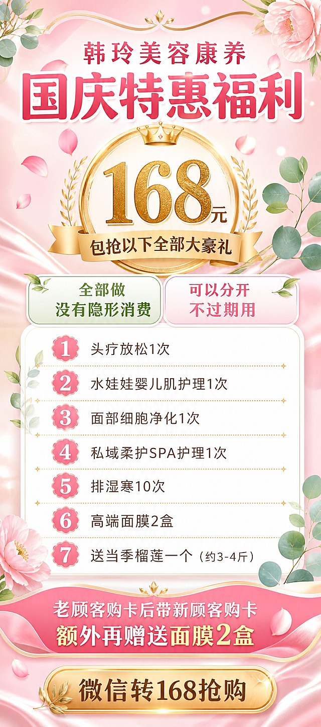 一张竖版美业国庆促销活动海报，粉绿花韵清新风格，适合美容康养门店使用。画面比例为竖版9:4（高180cm宽80cm）。

【画面结构】
- 顶部：品牌名与主标题区，粉色渐变背景配金色装饰线条，顶部居中大字"韩玲美容康养"，下方更大字号主标题"国庆特惠福利"
- 中上部：醒目的价格爆炸贴区域，金色圆形徽章内写"168元"，下方小字"包抢以下全部大豪礼"
- 中部：承诺标签区，两个圆角标签并列，分别写"全部做 没有隐形消费"和"可以分开 不过期用"
- 中下部：7项福利条目列表区，白色圆角大卡片内纵向排列7条福利，每条前有序号图标：
  1️⃣"头疗放松1次"
  2️⃣"水娃娃婴儿肌护理1次"
  3️⃣"面部细胞净化1次"
  4️⃣"私域柔护SPA护理1次"
  5️⃣"排湿寒10次"
  6️⃣"高端面膜2盒"
  7️⃣"送当季榴莲一个（约3-4斤）"
- 下部：老带新福利区，粉色渐变条带内写"老顾客购卡后带新顾客购卡 额外再赠送面膜2盒"
- 底部：行动召唤区，金色按钮写"微信转168抢购"，不要二维码

【视觉风格】
- 配色：粉白底色为主，搭配草绿、米金、浅粉色点缀，温馨女性向
- 装饰元素：漂浮的花瓣、尤加利叶片、柔和光斑、金色细分割线、丝绸质感光效
- 字体：主标题圆润无衬线粗体，正文细黑体，价格数字金色加粗放大
- 整体氛围：轻奢温馨、清透干净、高级美容院质感，版式精美层次分明

【硬约束】
- 画面中所有数字必须精确渲染，不得错位、遗漏或编造
- 画面中所有信息区域、福利条目、卡片必须填充完整合理内容，不得出现空白框、空白占位、空列表项
- 不要二维码，底部只有微信抢购引导文字
- 画面中必须完整呈现以下文字信息：韩玲美容康养、国庆特惠福利、全部做没有隐形消费、可以分开不过期用、168元、头疗放松1次、水娃娃婴儿肌护理1次、面部细胞净化1次、私域柔护SPA护理1次、排湿寒10次、高端面膜2盒、送当季榴莲一个、老顾客购卡后带新顾客购卡额外再赠送面膜2盒、微信转168抢购