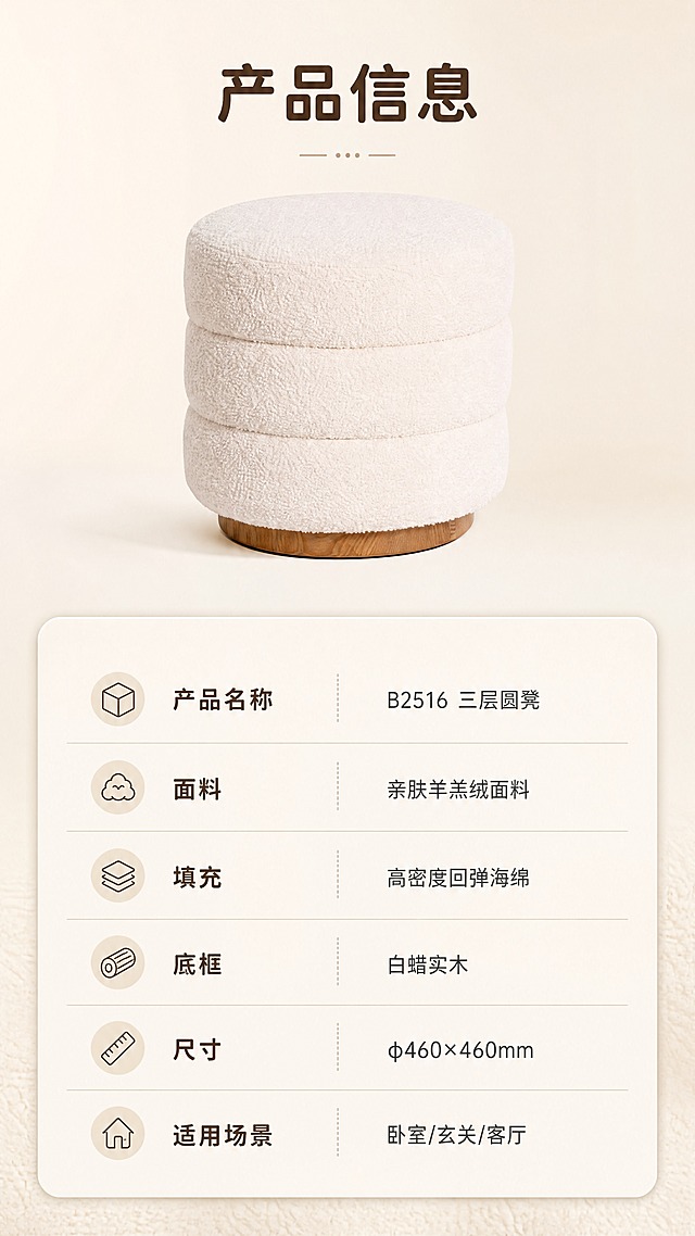 [商品] 使用【图1】B2516三层圆凳；保留三层圆润堆叠结构、米白色羊羔绒面料、白蜡实木棕色底框、整体圆柱造型和比例；产品正面展示，清晰完整。
[画面] 目标：产品信息参数页，规格参数收口。上下分区构图，上半部分约40%为产品正面展示，下半部分约60%为参数表格；产品居中放置于浅米色纯净背景上，下方为清晰的参数表格区域；整体简洁专业，信息层级分明。
[视觉] 套系策略：风格=奶油风治愈系家居商业摄影；标题字=现代圆润无衬线粗体；正文字=简洁无衬线体；主色=奶白米杏；背景延展=基于奶白米杏做深浅层级、同色渐变和细腻织物/哑光墙面质感；强调色=焦糖棕，仅用于小面积图标、引线和标签；标题色=深暖棕；正文色=中暖灰；组件=圆角浅底信息卡、细线引线、胶囊形卖点框；光影=左前侧暖柔光，柔和漫射，阴影浅淡。
[文字] 产品上方标题"产品信息"（4字）。下方参数表包含：产品名称「B2516 三层圆凳」、面料「亲肤羊羔绒面料」、填充「高密度回弹海绵」、底框「白蜡实木」、尺寸「φ460×460mm」、适用场景「卧室/玄关/客厅」。表格清晰易读，手机端可辨识。文字均为横排。
[规格] 图片比例9:16竖版，4K，负向提示：避免变形、错字、文字过小、冷蓝/蓝灰背景、参数错误、绝对化用语、平台Logo水印。