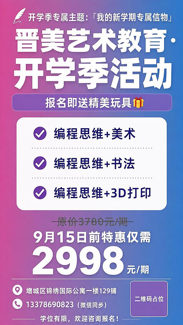 重新生成这张晋美艺术教育开学季活动海报，保持完全相同的版式、配色、文案内容和布局结构。粉紫蓝渐变背景，不要添加星星、闪光等特效。

顶部：开学季专属主题「我的新学期专属信物」羽毛装饰
主标题：「晋美艺术教育·开学季活动」超大粗体白字
副标题栏：紫色圆角条「报名即送精美玩具🎁」

中部白色圆角卡片（三条课程组合，紫色圆形对勾图标）：
✔编程思维+美术
✔编程思维+书法
✔编程思维+3D打印

价格区：原价灰色划线「原价3780元/期」，下方白色大字「9月15日前特惠仅需」，超大号白色数字「2998 元/期」

底部：
📍增城区锦绣国际公寓一楼129铺
☎13378690823（微信同步）
右下角紫色方块「二维码占位」
最底部：「学位有限，欢迎咨询报名！」

画面中所有数字必须精确渲染："3780"、"2998"、"9月15日"、"13378690823"。
所有信息区域填充完整，无空白占位。二维码区域使用纯色方块占位符，标注"二维码占位"文字。