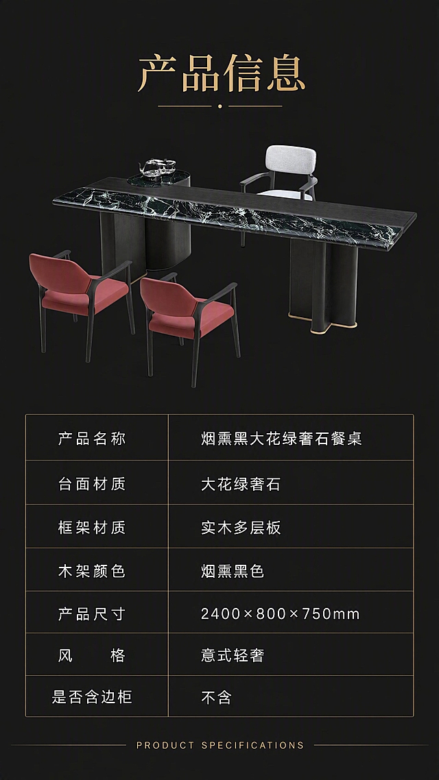 [第8张] 产品信息页-规格参数表收口。本张使用【图1】作为产品示意。
[氛围/风格] 极简参数页风格，清晰规整，专业可信。
[元素布局] 画面上下分区，上半区为餐桌正面全貌小图，占比约35%，产品居中展示；下半区为规格参数表格，清晰列出各项参数；产品结构、颜色与输入图一致；不含边柜。
[光影质感] 均匀柔光，产品清晰，整体干净整洁。
[配色色系] 全局底色深灰#222222；主色白色文字+金色标题；辅助色产品本身烟熏黑+大花绿。
[视角构图] 上下分区布局，上产品下参数，阅读动线从上至下。
[文字版式] 顶部标题「产品信息」，金色大字；下方参数表分两列，左列参数名右列参数值，包含：产品名称「烟熏黑大花绿奢石餐桌」、台面材质「大花绿奢石」、框架材质「实木多层板」、木架颜色「烟熏黑色」、产品尺寸「2400×800×750mm」、风格「意式轻奢」、是否含边柜「不含」；表格线条简洁，文字清晰可读；底部英文「PRODUCT SPECIFICATIONS」。
[比例分辨率] 9:16竖版比例，4K分辨率，文字清晰可辨，高清画质。
[负向提示词] 文字模糊，参数错误，产品变形，水印，文字错乱，边柜出现。