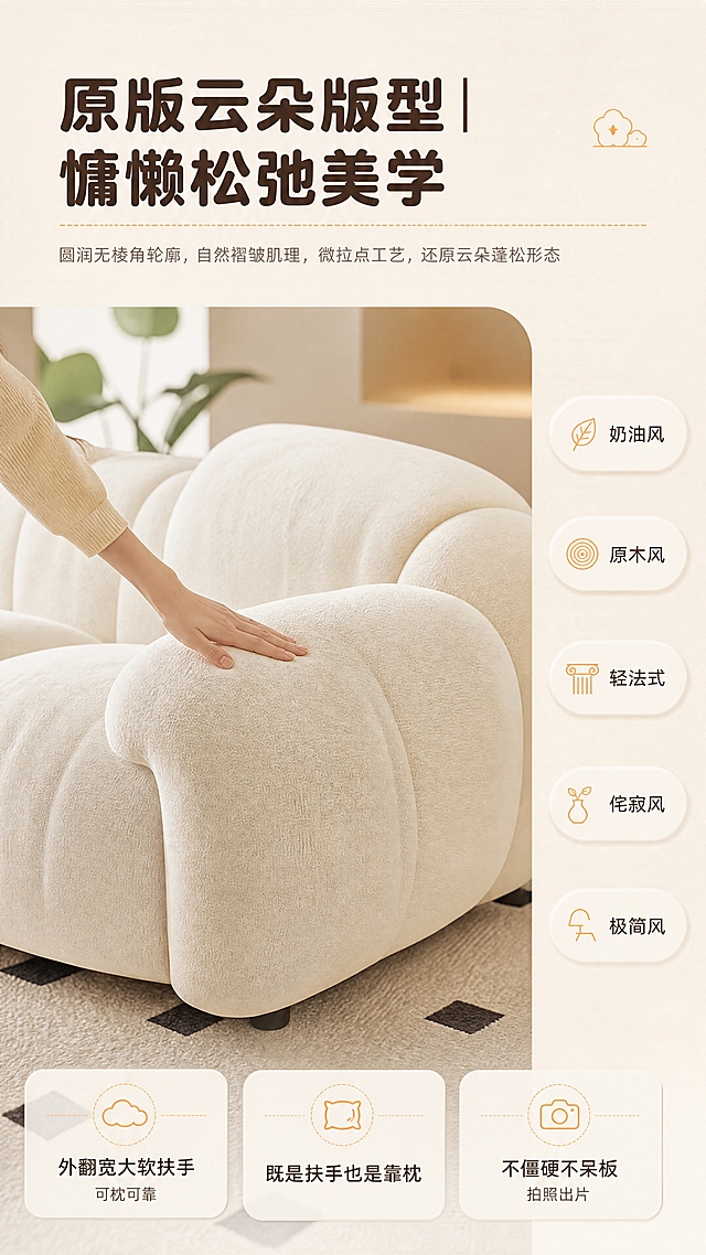 【图生图：基于商品图重绘为版型美学页】
[商品] 使用【图1】米白/奶油白模块化云朵沙发；本页取沙发近景局部：外扩弧形软扶手、圆润云团座包、自然褶皱肌理、短绒面料；保留奶油白颜色与版型特征；自然增强褶皱质感与绒面细节，不改变结构颜色。
[画面] 版型美学页，上题下图+右侧标签列：顶部横向标题区，中部沙发近景大图（沙发主体占70%，亚洲女性手部轻抚褶皱/软扶手作触摸互动），右侧风格胶囊沿右侧纵向排列；中景沙发与手部互动，后景奶咖墙与绿植虚化；阅读动线自上而下再向右。
[视觉] 套系策略：风格=奶油风治愈系生活方式商业摄影+轻排版；标题字=圆润粗黑体；正文字=简洁无衬线体；主色=奶油白；背景延展=基于奶油白/奶咖色做深浅层级、同色渐变和细腻织物/微水泥质感；强调色=暖橙色，仅用于小面积图标、引线、标签和局部光效；标题色=暖深棕；正文色=暖灰棕；组件=圆角浅底信息卡、胶囊标签、细线引线、虚线标注；光影=午后暖调自然光+柔和漫射光，近景受光均匀。
[文字] 顶部标题“原版云朵版型｜慵懒松弛美学”；副句“圆润无棱角轮廓，自然褶皱肌理，微拉点工艺，还原云朵蓬松形态”；信息点“外翻宽大软扶手，可枕可靠”“既是扶手也是靠枕”“不僵硬不呆板，拍照出片”；右侧风格胶囊“奶油风 原木风 轻法式 侘寂风 极简风”；全部横排。
[规格] 9:16竖版，宽2160高3840，4K；负向：产品变形、结构改变、颜色失真、错字、竖排/旋转文字、蚂蚁字、水印、平台logo、冷蓝/蓝灰背景、非亚洲手部、遮挡产品主体。