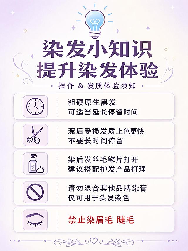 [海报2] 染发操作&发质体验须知公告海报。
[氛围/风格] 清新温柔知识科普风 浅紫浅米白底色 与产品包装色调统一 灯泡💡图标点缀 行间距舒适 拼多多竖版详情适配 版式精美
[主体元素] 画面顶部灯泡💡图标 下方主标题区 中部五条须知列表 每条前有方形小图标 分别用不同的简约线条图标表示 时钟图标对应停留时间 剪刀图标对应受损发质 护发素图标对应染后护理 禁止图标对应混合其他品牌 眉眼图标对应禁止染眉眼 每条须知有浅紫色细边框或浅底卡片 画面四周留足安全边距 文字不贴边 底部有小装饰线条
[光影质感] 整体均匀柔光 无强烈明暗对比 卡片有轻微阴影增加层次感 画面通透明亮 干净清爽
[配色色系] 全局底色 #F5F0F8 浅紫米白渐变 主色浅薰衣草紫 #B8A9C9 辅助色白色卡片+深棕紫文字 #5D4E6D 点缀色浅蓝灯泡图标 #87CEEB
[视角构图] 正面平视 垂直信息流布局 阅读动线从上到下 标题→五条须知 留白充足 手机浏览舒适
[文字版式] 顶部居中灯泡emoji+主标题 主标题最大号粗体深棕紫色 写「染发小知识 提升染发体验」 副标题小字写「操作 & 发质体验须知」 中部五条须知纵向排列 每条左侧方形图标右侧文字 行间距宽松 第一条「粗硬原生黑发 可适当延长停留时间」 第二条「漂后受损发质上色更快 不要长时间停留」 第三条「染后发丝毛鳞片打开 建议搭配护发产品打理」 第四条「请勿混合其他品牌染膏 仅可用于头发染色」 第五条「禁止染眉毛 睫毛」 第五条用红色文字突出警示感 所有文字清晰可读 行间距宽松 不密密麻麻
[比例分辨率] 3:4竖版比例 2K分辨率 文字清晰可辨 高清画质
[内容填充约束] 画面中所有信息区域 卡片 列表必须填充完整合理的内容 不得出现空白框 空白占位 横线待填写区域 空列表项 空单元格 确保是完整可用的成品海报而非待填写模板
[负向提示词] 变形 水印 文字错乱 文字过小 背景杂乱 电商平台Logo 二维码