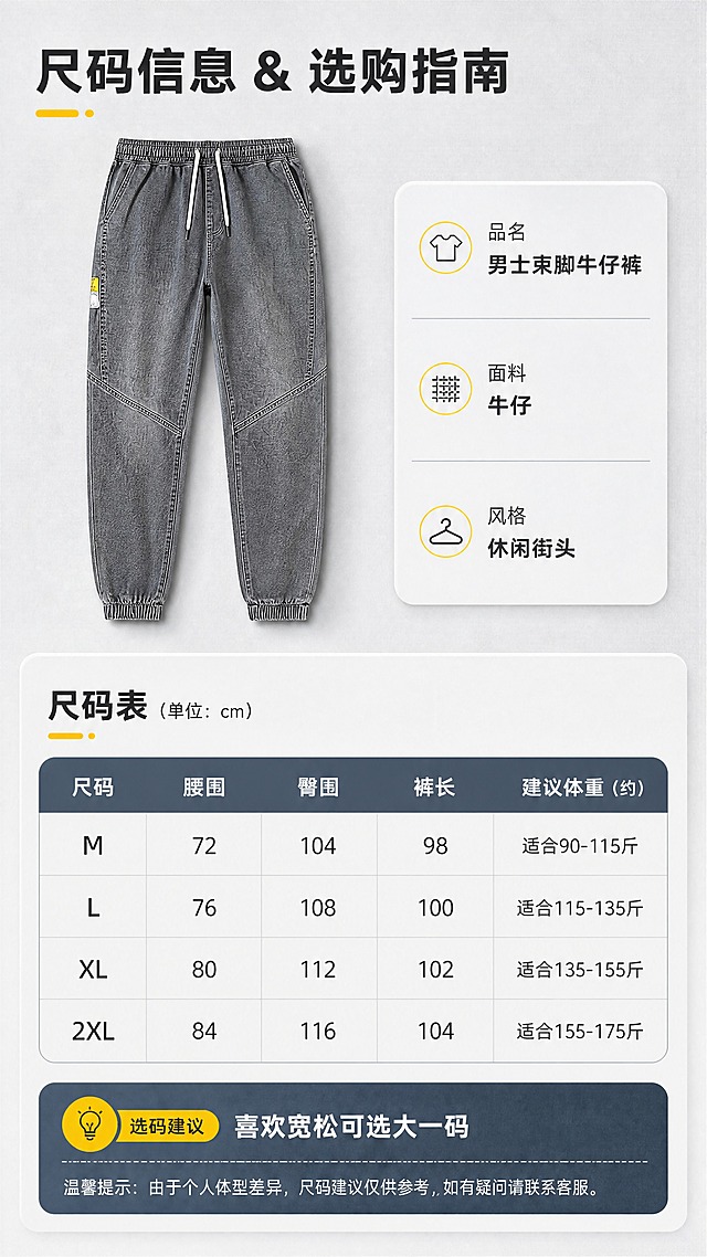 [商品] 使用【图1】男士烟灰色松紧腰束脚牛仔裤；保留所有结构、颜色、版型与细节；以平铺正面展示作为尺码参照，不改变产品原貌。
[画面] 目标：尺码与选购信息页，提供清晰的尺码表与选码建议。构图：上半部为裤子平铺正面小图+产品基础信息，下半部为尺码表格+选码提示；产品占画面约30%，信息区清晰易读。场景：浅灰质感背景，带细微布料纹理，裤子平铺有柔和投影，整体干净专业。
[视觉] 套系策略：风格=潮流休闲男装商业摄影风；标题字=现代无衬线粗黑体；正文字=简洁无衬线体；主色=烟灰牛仔蓝灰；背景延展=基于烟灰蓝灰做深浅层级、同色渐变与水泥/布料质感；强调色=明黄色，仅用于小面积图标、引线、标签和装饰点；标题色=深炭灰；正文色=中暖灰；组件=圆角浅灰信息卡、细线引线、小标签；光影=柔和顶光，平整清晰。
[文字] 主标题：「尺码信息 & 选购指南」，产品基础信息：品名-男士束脚牛仔裤、面料-牛仔、风格-休闲街头；尺码表含M/L/XL/2XL四档，字段：腰围、臀围、裤长、建议体重（用约/适合等保守表达）；选码建议：「喜欢宽松可选大一码」；全部文字横向排版，表格清晰手机可读。
[规格] 图片比例9:16竖版，4K，负向提示：避免变形、错字、文字过小、颜色偏差、虚假参数、极限词。