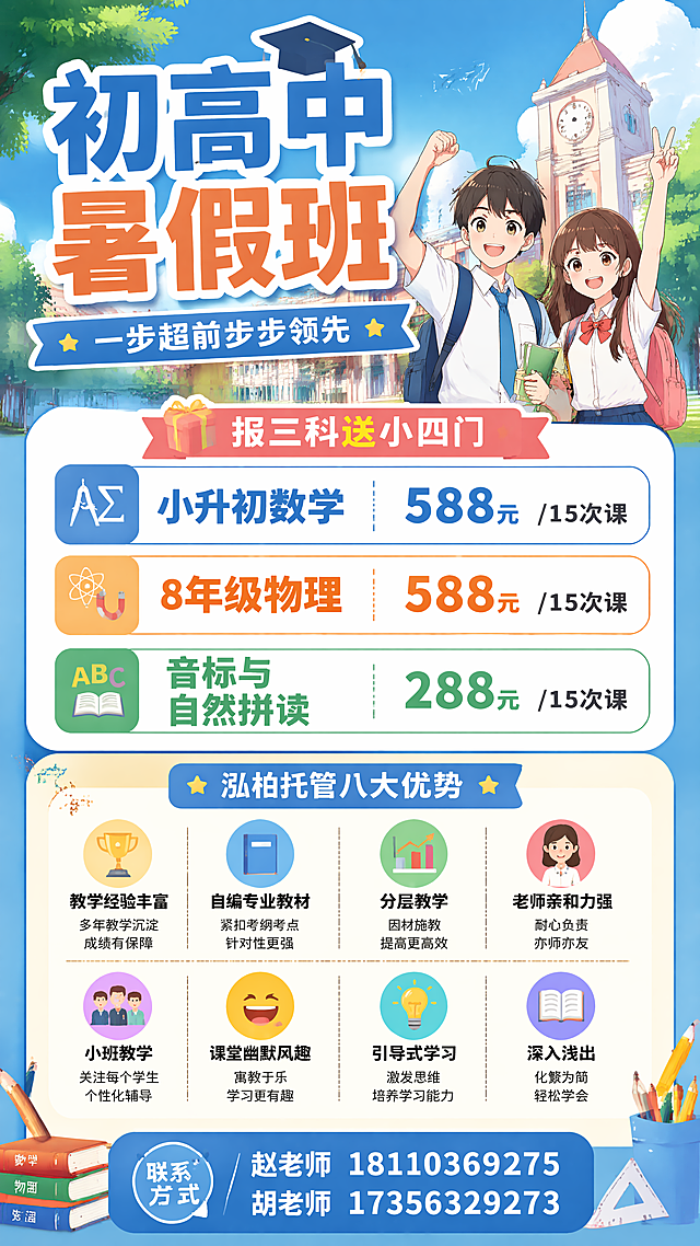 初高中暑假班，一步超前步步领先，

小升初数学：588元/15次课
8年级物理：588元/15次课
音标与自然拼读：288元/15次课

选择泓柏托管的八大理由
■教学经验丰富
■自编专业教材
■分层教学
■老师亲和力强
■小班教学
■课堂幽默风趣
■引导式学习
■深入浅出的内容讲解

报小升初语文、数学、英语三科送小四门，
联系号码：赵老师 18110369275/胡老师17356329273

广告有动漫元素