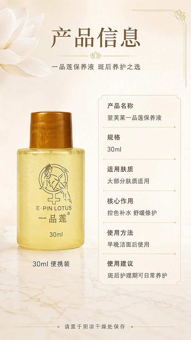 [第8张] 产品信息与规格页-参数表+包装细节。本张使用【图1】作为商品主体。
[氛围/风格] 简约专业信息风，浅金与米白配色，干净规整，商业设计质感，拒绝黑金奢华。
[元素布局] 画面采用左物右表布局：左侧为保养液瓶身正面标准照，占比约40%，瓶身结构、颜色、Logo、文字与输入产品图完全一致；右侧为竖排产品信息参数表；背景为米白色到浅金色的柔和渐变，底部有浅米色大理石台面纹理；左上角点缀一小片白色莲花花瓣装饰；右上角有金色细线条装饰框。
[光影质感] 正面均匀柔光，瓶身通透有质感，底部轻微投影，整体明亮规整。
[配色色系] 全局底色 #FFFBF5 米白到浅金渐变；主色米白、浅金；辅助色深棕文字、白色；点缀色金色细线条。
[视角构图] 左右分栏构图，左产品右参数，阅读动线顶部标题 → 左产品 → 右参数表。
[文字版式] 顶部居中主标题「产品信息」，副标题「一品莲保养液 斑后养护之选」；左侧产品下方标注「30ml 便携装」；右侧参数表竖排6行信息：「产品名称」「翌芙莱一品莲保养液」、「规格」「30ml」、「适用肤质」「大部分肤质适用」、「核心作用」「控色补水 舒缓修护」、「使用方法」「早晚洁面后使用」、「使用建议」「斑后护理期可日常养护」；参数表用浅金色细线分隔，文字左对齐，字号适中清晰；底部小字「请置于阴凉干燥处保存」。
[比例分辨率] 9:16 竖版比例，4K分辨率，文字清晰可辨，高清画质。
[负向提示词] 产品变形，参数错误，黑金风格，水印，文字过小，信息杂乱，背景花哨。