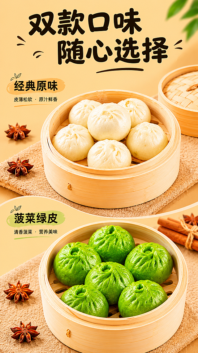 [第3屏] 双口味SKU全家福展示。
[氛围/风格] 整齐清晰产品陈列，暖调食欲感，商业摄影质感。
[元素布局] 画面分上下两区，上区放置原味菠菜包一笼，下区放置绿色菠菜包一笼，两款包子保持各自原有的颜色和外形与输入图完全一致，每区都预留文字位置。左右两侧保留八角香料作为装饰，整体布局对称干净。
[光影质感] 整体均匀布光，产品表面饱满有光泽，两款颜色对比清晰，轮廓分明。
[配色色系] 全局底色：#E6C99B（暖黄），保持整体配色统一，主体奶白和绿色对比，文字黑色。
[视角构图] 上下分屏构图，平视展示两款产品，整体对称均衡。
[文字版式] 顶部大标题："双款口味 随心选择"，圆润黑体黑色纯色填充；上区标注"经典原味"，下区标注"菠菜绿皮"，小字放在每个区域左上角；整体排版工整，复用已有字体风格。
[比例分辨率] 9:16 竖版比例，宽度1080像素，高度1920像素，2k分辨率，文字清晰可辨，超高清。
[负向提示词] 变形，文字错乱，产品模糊，背景杂乱，颜色偏差，水印。