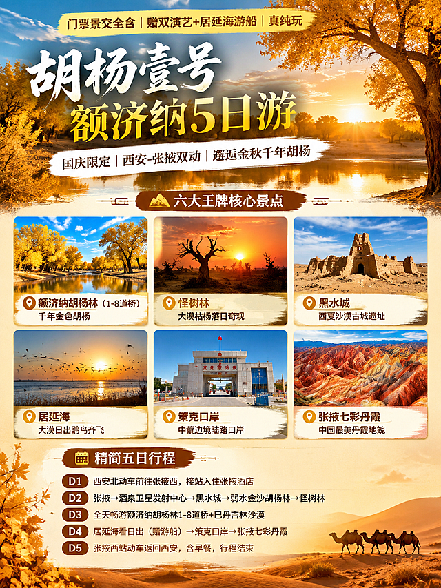 3:4竖版小红书文旅海报，西北大漠金秋纪实质感，电影感暖金色调，真实高清摄影质感。

顶部高亮小字："门票景交全含｜赠双演艺+居延海游船｜真纯玩"
主标题大字："胡杨壹号｜额济纳5日游"
白色副标题："国庆限定｜西安‑张掖双动｜邂逅金秋千年胡杨"

【模块1：六大王牌核心景点（海报视觉重点，各配标志性高清实拍小图，2行3列整齐排列）】
1. 额济纳胡杨林（1‑8道桥）｜千年金色胡杨 —— 配金色胡杨林实拍小图
2. 怪树林｜大漠枯杨落日奇观 —— 配枯杨落日实拍小图
3. 黑水城｜西夏沙漠古城遗址 —— 配沙漠古城遗址实拍小图
4. 居延海｜大漠日出鸥鸟齐飞 —— 配湖泊日出鸥鸟实拍小图
5. 策克口岸｜中蒙边境陆路口岸 —— 配边境口岸建筑实拍小图
6. 张掖七彩丹霞｜中国最美丹霞地貌 —— 配彩色丹霞地貌实拍小图
每个景点配一张方形高清实拍小图，下方标注景点名称，整体排版精致有设计感。

【模块2：精简五日行程】
D1：西安北动车前往张掖西，接站入住张掖酒店
D2：张掖→酒泉卫星发射中心→黑水城→弱水金沙胡杨林→怪树林
D3：全天畅游额济纳胡杨林1‑8道桥+巴丹吉林沙漠
D4：居延海看日出（赠游船）→策克口岸→张掖七彩丹霞
D5：张掖西站动车返回西安，含早餐，行程结束

整体风格：小红书爆款文旅海报风格，背景为大漠金秋胡杨暖色调，文字排版清晰有层次，主标题醒目，景点小图真实高清有吸引力，行程模块简洁易读，高级质感，3:4竖版构图。