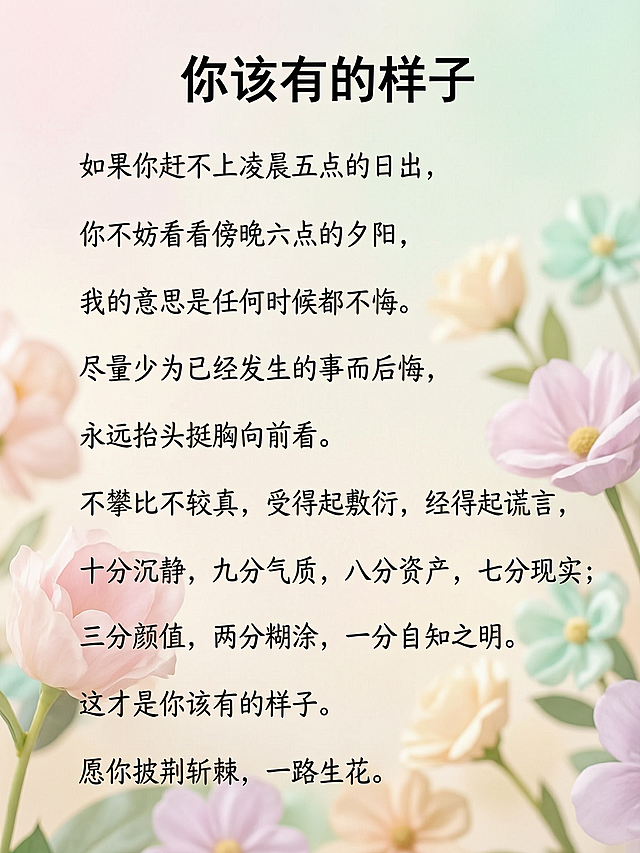 可爱手写风格治愈文案，背景虚化渐变马卡龙色小花，高级摄影，大面积留白，文案内容：
"你该有的样子
如果你赶不上凌晨五点的日出，
你不妨看看傍晚六点的夕阳，
我的意思是任何时候都不晚。
尽量少为已经发生的事而后悔，
永远抬头挺胸向前看。
不攀比不较真，受得起敷衍，经得起谎言，
十分沉静，九分气质，八分资产，七分现实；
三分颜值，两分糊涂，一分自知之明。
这才是你该有的样子。
愿你披荆斩棘，一路生花。"