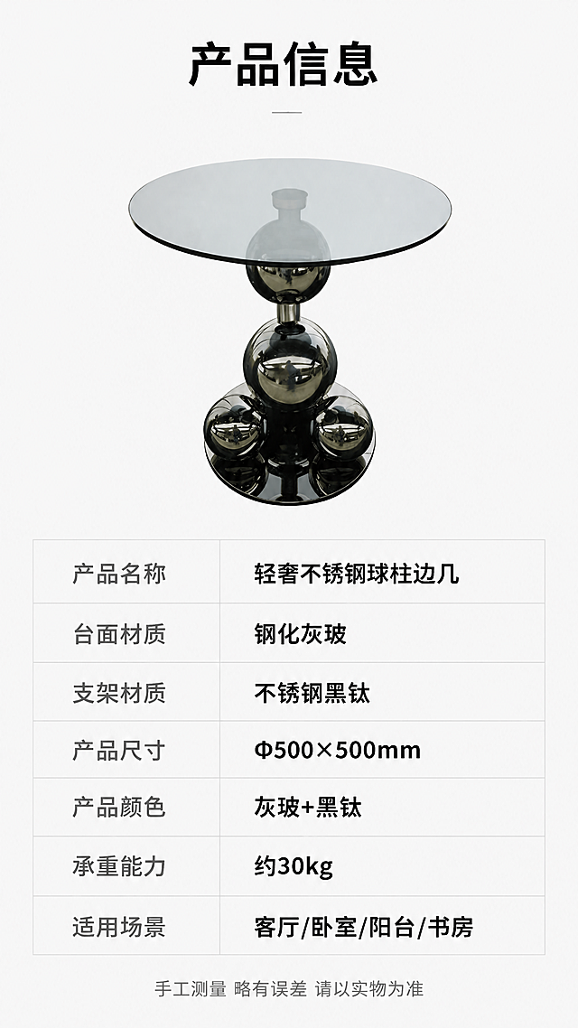 [第8张] 产品信息页-规格参数收口表。本张使用【图1】作为产品示意小图。
[氛围/风格] 极简参数表风格，浅灰背景，专业清晰，信息规整。
[元素布局] 上半部分放置边几正面小图，占比约30%，展示产品全貌；下半部分为规整的参数表格，清晰列出各项规格参数；背景为浅灰色，简洁干净不抢视线。
[光影质感] 均匀柔光，产品清晰，整体明亮干净。
[配色色系] 全局底色 #FFFFFF 纯白；主色深灰文字；辅助色黑色标题、浅灰表格分隔线。
[视角构图] 上下分区构图，上产品小图，下参数表，居中对齐。
[文字版式] 版式为上产品图+下参数表。顶部标题「产品信息」，字体加粗；参数表包含：产品名称「轻奢不锈钢球柱边几」、台面材质「钢化灰玻」、支架材质「不锈钢黑钛」、产品尺寸「Φ500×500mm」、产品颜色「灰玻+黑钛」、承重能力「约30kg」、适用场景「客厅/卧室/阳台/书房」；表格两列对齐，左列参数名深灰，右列参数值黑色加粗；底部小字「手工测量 略有误差 请以实物为准」；全部文字清晰可读。
[比例分辨率] 9:16 竖版比例，4K分辨率，文字清晰可辨，高清画质。
[负向提示词] 产品变形，文字错乱，文字过小，表格不规整，水印，背景杂乱。