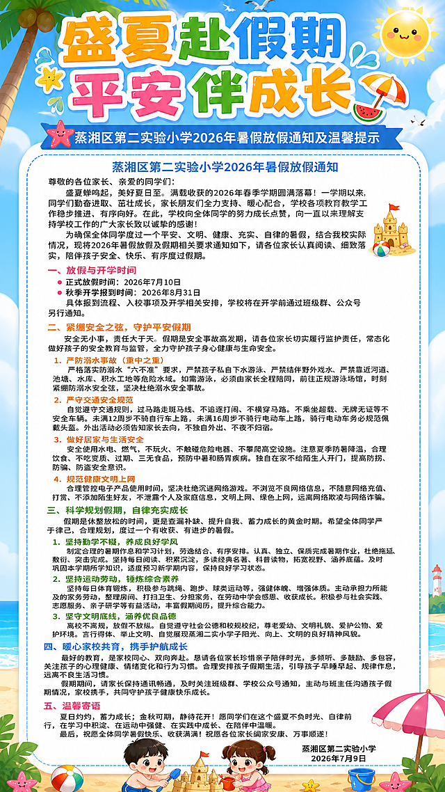 小学暑假放假通知海报，9:16竖版，整体轻快可爱夏日沙滩卡通风格，背景是蓝天白云沙滩夏日元素，搭配可爱小学卡通小朋友图案，整体色调明亮轻快，版式清晰舒适，排版精美。主标题"盛夏赴假期 平安伴成长"，副标题"蒸湘区第二实验小学2026年暑假放假通知及温馨提示"，正文内容：
蒸湘区第二实验小学2026年暑假放假通知
尊敬的各位家长、亲爱的同学们：
    盛夏蝉鸣起，美好夏日至。满载收获的2026年春季学期圆满落幕！一学期以来，同学们勤奋进取、茁壮成长，家长朋友们全力支持、暖心配合，学校各项教育教学工作稳步推进、有序向好。在此，学校向全体同学的努力成长点赞，向一直以来理解支持学校工作的广大家长致以诚挚的感谢！
    为确保全体同学度过一个平安、文明、健康、充实、自律的暑假，结合我校实际情况，现将2026年暑假放假及假期相关要求通知如下，请各位家长认真阅读、细致落实，陪伴孩子安全、快乐、有序度过假期。
一、放假与开学时间
    正式放假时间：2026年7月10日
    秋季开学报到时间：2026年8月31日
    具体报到流程、入校事项及开学相关安排，学校将在开学前通过班级群、公众号另行通知。
二、紧绷安全之弦，守护平安假期
    安全无小事，责任大于天。假期是安全事故高发期，请各位家长切实履行监护责任，常态化做好孩子的安全教育与监管，全力守护孩子身心健康与生命安全。
    1. 严防溺水事故（重中之重）
        严格落实防溺水“六不准”要求，严禁孩子私自下水游泳、严禁结伴野外戏水、严禁靠近河道、池塘、水库、积水工地等危险水域。如需游泳，必须由家长全程陪同，前往正规游泳场馆，时刻紧绷防溺水安全弦，坚决杜绝溺水安全事故。
    2. 严守交通安全规范
        自觉遵守交通规则，过马路走斑马线、不追逐打闹、不横穿马路。不乘坐超载、无牌无证等不安全车辆。未满12周岁不骑自行车上路，未满16周岁不骑行电动车上路，骑行电动车务必规范佩戴头盔。外出活动必须告知家长去向，不独自外出、不夜不归宿。
    3. 做好居家与生活安全
        安全使用水电、燃气，不玩火、不触碰危险电器、不攀爬高空设施。注意夏季防暑降温，合理饮食，不吃变质、过期、三无食品，预防中暑和肠胃疾病。独自在家不给陌生人开门，提高防拐、防骗、防盗安全意识。
    4. 规范健康文明上网
        合理管控电子产品使用时间，坚决杜绝沉迷网络游戏。不浏览不良网络信息，不随意网络充值、打赏，不添加陌生好友，不泄露个人及家庭信息，文明上网、绿色上网，远离网络欺凌与网络诈骗。
三、科学规划假期，自律充实成长
    假期是休整放松的时间，更是查漏补缺、提升自我、蓄力成长的黄金时期。希望全体同学严于律己、合理规划，度过一个有收获、有进步的暑假。
    1. 坚持勤学不辍，养成良好学风
        制定合理的暑期作息和学习计划，劳逸结合、有序安排。认真、独立、保质完成暑期作业，杜绝拖延、敷衍、突击完成。坚持每日阅读、积累沉淀，多读经典名著、科普读物，拓宽视野、涵养底蕴。及时巩固本学期所学知识，适度预习新学期内容，保持良好学习状态。
    2. 坚持运动劳动，锤炼综合素养
        坚持每日体育锻炼，积极参与跳绳、跑步、球类运动等，强健体魄、增强体质。主动承担力所能及的家务劳动，整理房间、打扫卫生、分担家务，在劳动中学会感恩、收获成长。积极参与社会实践、志愿服务、亲子研学等有益活动，丰富假期阅历，提升综合能力。
    3. 坚守文明底线，涵养优良品德
        离校不离规，放假不放纵。自觉遵守社会公德和校规校纪，尊老爱幼、文明礼貌、爱护公物、爱护环境。言行得体、举止文明，自觉展现蒸湘二实小学子阳光、向上、文明的良好精神风貌。
四、暖心家校共育，携手护航成长
    最好的教育，是家校同心、双向奔赴。恳请各位家长珍惜亲子陪伴时光，多倾听、多鼓励、多包容，关注孩子的心理健康、情绪变化和行为习惯。合理安排孩子假期生活，引导孩子早睡早起、规律作息，远离不良生活习惯。
    假期期间，请家长保持通讯畅通，及时关注班级群、学校公众号通知，主动与班主任沟通孩子假期情况，家校携手，共同守护孩子健康快乐成长。
五、温馨寄语
    夏日灼灼，蓄力成长；金秋可期，静待花开！愿同学们在这个盛夏不负时光、自律前行，在学习中积淀、在运动中强健、在实践中成长、在陪伴中温暖。
    最后，祝愿全体同学暑假快乐、收获满满！祝愿各位家长阖家安康、万事顺遂！
蒸湘区第二实验小学
2026年7月9日
要求严格落实每段正文首行缩进两个汉字，每段首行缩进两个汉字，文字分段和提供内容一致，所有文字完整清晰不变形，所有文字清晰可读不扭曲不变形，和整体轻快可爱夏日沙滩卡通风格保持统一。