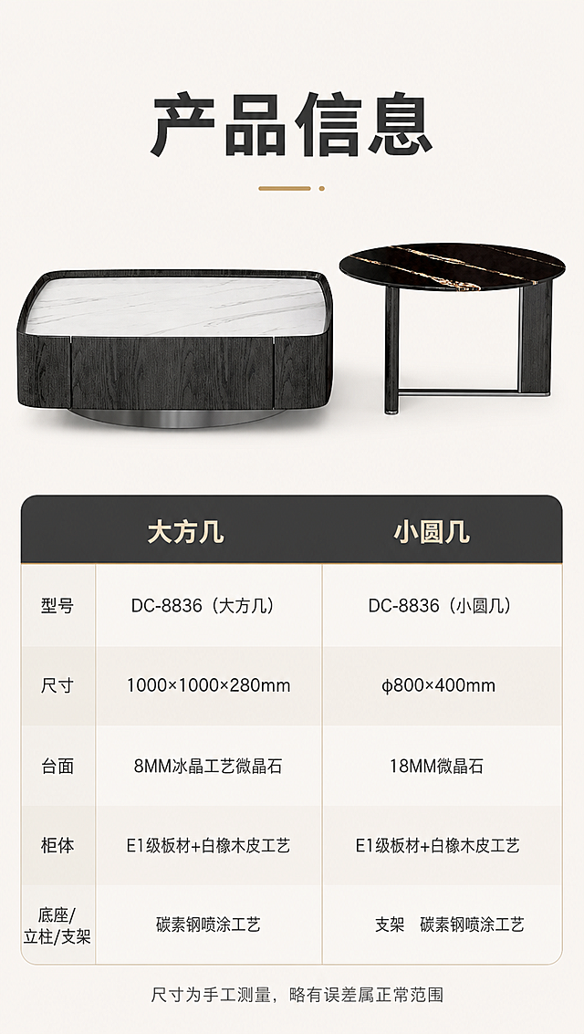 [商品] 使用【图1】DC-8836组合茶几套装；大方几和小圆几正面清晰展示；保留产品结构、颜色、材质纹理、比例；产品处理：精修清晰化，不改变外形。
[画面] 目标：第八屏产品信息参数页，收尾展示完整规格参数，方便消费者查阅对比。构图：上下分区，上半区产品组合正视图（大方几居左、小圆几居右，并排展示），下半区规格参数表；产品占上半区约60%；景别：正面标准产品视图；背景：纯净浅米白底，简洁专业。
[视觉] 套系策略：风格=意式轻奢高级商业家居摄影；标题字=现代无衬线粗体（思源黑体Heavy）；正文字=简洁无衬线体（思源黑体Regular）；主色=深炭灰+米白；背景延展=基于深炭灰、米白、暖棕做深浅层级、同色渐变和细腻石材/木纹/金属质感；强调色=香槟金，仅用于表头分割线、重点数据高亮；标题色=深炭灰；正文色=中暖灰；组件=简约横线参数表、圆角表头、交替行浅底色；光影=均匀正面柔光，产品清晰无阴影。
[文字] 顶部标题「产品信息」（4字）；下方参数表分为大方几、小圆几两列对比；大方几参数：型号DC-8836（大方几）、尺寸1000×1000×280mm、台面8MM冰晶工艺微晶石、柜体E1级板材+白橡木皮工艺、底座碳素钢喷涂工艺；小圆几参数：型号DC-8836（小圆几）、尺寸φ800×400mm、台面18MM微晶石、立柱E1级板材+白橡木皮工艺、支架碳素钢喷涂工艺；底部一行小字「尺寸为手工测量，略有误差属正常范围」；所有文字横向排版，表格清晰手机端可读。
[规格] 淘宝/天猫详情页单屏9:16竖版，4K分辨率，负向提示：避免变形、错字、文字过小、参数错误、产品结构改变、颜色失真、冷蓝调、杂乱元素、极限词、水印、二维码。