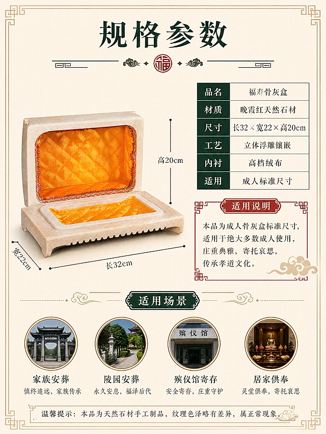 [商品] 使用【图2】福寿骨灰盒开盖内部图作为产品主体；严格保留晚霞红石材米黄色外壳、内部金黄色菱形格纹绒布内衬、红色蕾丝花边、盒盖与盒身的分离开盖状态、石材外壁的颗粒纹理、整体真实结构比例和材质质感；禁止改变产品外形、开合方式或内部结构。
[画面] 尺寸规格页，目标清晰展示产品尺寸参数与适用信息。左图右文布局，左侧开盖产品以45度视角展示，占画面50%，叠加清晰的尺寸标注线（长32cm×宽22cm×高20cm），标注线从产品边缘引出。右侧为规格参数表和适用说明。背景为浅米色中式传统回纹暗纹底。
[视觉] 套系策略：风格=中式庄重典雅商业摄影；标题字=宋体粗体（传统书法感）；正文字=简洁宋体；主色=暖米金+深墨绿；背景延展=浅米底色+中式回纹暗纹；强调色=朱砂红，仅用于小面积标签和装饰；标题色=深墨绿；正文色=深棕灰；组件=中式回纹边框、尺寸标注线、参数表格、祥云装饰；光影=正面均匀柔光+顶部补光，确保产品和尺寸标注清晰可读。
[文字] 顶部居中主标题"规格参数"，配中式分隔线和福字纹样。右侧参数表格：品名-福寿骨灰盒、材质-晚霞红天然石材、尺寸-长32×宽22×高20cm、工艺-立体浮雕镶嵌、内衬-高档绒布、适用-成人标准尺寸。下方"适用说明"红色标签框：本品为成人骨灰盒标准尺寸，适用于绝大多数成人使用，庄重典雅，寄托哀思，传承孝道文化。底部"适用场景"栏，4个圆形图标：家族安葬、陵园安葬、殡仪馆寄存、居家供奉，各配一行小字说明。最底部温馨提示：本品为天然石材手工制品，纹理色泽略有差异，属正常现象。所有文字横排排列。
[规格] 图片比例3:4竖版，4K分辨率，避免产品变形、比例失调、错字、文字过小、冷蓝背景、材质失真、内部结构改变。