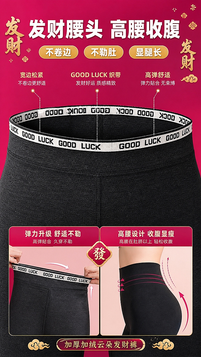 [主图-3] 加厚加绒云朵发财裤高腰腰头细节展示图，突出发财腰头设计与收腹功能。
[统一基调] 国潮喜庆高级风，主背景为玫粉色渐变，搭配金色发财文字元素，标题字色为白色加粗，辅助字色为浅金色，强调色为玫红与金色，字体为粗黑体，整体风格喜庆高级有质感。
[画面] 画面中央特写发财裤高腰腰头部分，腰头织带上有GOOD LUCK字母重复设计，黑白配色织带精致醒目，展示腰头宽度与弹性，旁边用示意图展示高腰收腹效果，标注高腰位置在肚脐以上，背景为玫粉色渐变，点缀金色发财文字小装饰，腰头特写占画面50%。
[光影质感] 商业摄影质感，柔和光线突出织带纹理与面料质感，腰头呈现立体弧度，织带文字清晰，面料细腻有弹性，光影自然。
[配色] 主背景玫粉色渐变，腰头黑白织带，产品深灰与黑色，文字白色与金色，对比鲜明。
[文字版式] 画面上方大标题"发财腰头 高腰收腹"白色粗体大字，下方三个卖点标签："不卷边""不勒肚""显腿长"，金色底白字圆角标签，腰头两侧用引线标注"宽边松紧""GOOD LUCK织带""高弹舒适"，文字排版精致。
[输出要求] 比例9:16，尺寸1080*1920，文字清晰可读，产品清晰完整，无变形，无错字，无水印，无平台Logo。